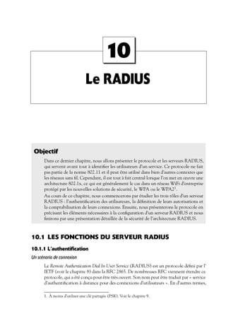 10
Le RADIUS

Objectif
Dans ce dernier chapitre, nous allons présenter le protocole et les serveurs RADIUS,
qui servent avant tout à identiﬁer les utilisateurs d’un service. Ce protocole ne fait
pas partie de la norme 802.11 et il peut être utilisé dans bien d’autres contextes que
les réseaux sans ﬁl. Cependant, il est tout à fait central lorsque l’on met en œuvre une
architecture 802.1x, ce qui est généralement le cas dans un réseau WiFi d’entreprise
protégé par les nouvelles solutions de sécurité, le WPA ou le WPA21 .
Au cours de ce chapitre, nous commencerons par étudier les trois rôles d’un serveur
RADIUS : l’authentiﬁcation des utilisateurs, la déﬁnition de leurs autorisations et
la comptabilisation de leurs connexions. Ensuite, nous présenterons le protocole en
précisant les éléments nécessaires à la conﬁguration d’un serveur RADIUS et nous
ﬁnirons par une présentation détaillée de la sécurité de l’architecture RADIUS.

10.1 LES FONCTIONS DU SERVEUR RADIUS
10.1.1 L’authentification
Un scénario de connexion
Le Remote Authentication Dial In User Service (RADIUS) est un protocole déﬁni par l’
IETF (voir le chapitre 8) dans la RFC 2865. De nombreuses RFC viennent étendre ce
protocole, qui a été conçu pour être très ouvert. Son nom peut être traduit par « service
d’authentiﬁcation à distance pour des connexions d’utilisateurs ». En d’autres termes,
1. À moins d’utiliser une clé partagée (PSK). Voir le chapitre 9.

 