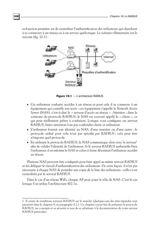 Chapitre 10. Le RADIUS

308

sa fonction première est de centraliser l’authentiﬁcation des utilisateurs qui cherchent
à se connecter à un réseau ou à un service quelconque. Le scénario élémentaire est le
suivant (ﬁg. 10.1) :

Figure 10.1 — L’architecture RADIUS

• Un utilisateur souhaite accéder à un réseau et pour cela il se connecte à un

équipement qui contrôle son accès : cet équipement s’appelle le Network Access
Server (NAS), c’est-à-dire le « serveur d’accès au réseau ». Attention : dans le
contexte du protocole RADIUS, le NAS est souvent appelé le « client », ce
qui peut réellement prêter à confusion. Lorsque vous conﬁgurez un serveur
RADIUS, faites attention à ne pas confondre client et utilisateur.
• L’utilisateur fournit son identité au NAS, d’une manière ou d’une autre : le
protocole utilisé pour cela n’est pas spéciﬁé par RADIUS ; cela peut être
n’importe quel protocole.
• En utilisant le protocole RADIUS, le NAS communique alors avec le serveur1
aﬁn de valider l’identité de l’utilisateur. Si le serveur RADIUS authentiﬁe bien
l’utilisateur, il en informe le NAS et celui-ci laisse désormais l’utilisateur accéder
au réseau.
Plusieurs NAS peuvent être conﬁgurés pour faire appel au même serveur RADIUS
et lui déléguer le travail d’authentiﬁcation des utilisateurs. De cette façon, il n’est pas
nécessaire à chaque NAS de posséder une copie de la liste des utilisateurs : celle-ci est
centralisée par le serveur RADIUS.
Dans le cas d’un réseau WiFi, chaque AP peut jouer le rôle de NAS. C’est le cas
lorsque l’on utilise l’architecture 802.1x.

1. Il existe de nombreux serveurs RADIUS sur le marché. Quelques-uns des plus répandus sont
présentés dans le chapitre 8, au paragraphe 8.2.1. Ce chapitre a pour but de présenter le protocole
RADIUS, ses concepts et sa sécurité et non de se substituer à la documentation de votre serveur
RADIUS particulier.

 