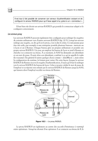 Chapitre 10. Le RADIUS

310

Il est tout à fait possible de conserver son serveur d’authentification existant et de
configurer le serveur RADIUS pour qu’il fasse appel à lui, grâce à un « connecteur ».

Il faut bien sûr choisir un serveur RADIUS qui possède le connecteur adapté et le
conﬁgurer correctement.

Les serveurs proxy
Les serveurs RADIUS peuvent également être conﬁgurés pour rediriger les requêtes
de certains utilisateurs vers d’autres serveurs RADIUS (ﬁg. 10.3). Lorsqu’un serveur
redirige une requête, on dit qu’il est le proxy, c’est-à-dire le relais. Ce mécanisme peut
être très utile, par exemple si une entreprise possède plusieurs bureaux : mettons un
à Lyon et un à Rennes. Chaque bureau gère ses propres utilisateurs et possède son
propre serveur RADIUS. Un jour, un employé du bureau de Lyon se rend à Rennes et
cherche à se connecter au réseau. À ce moment, le NAS lui demande son identiﬁant
et son mot de passe. Il saisit alors son identiﬁant, combiné à ce qu’on appelle le realm
(le royaume). En général il saisira quelque chose comme « alain@lyon », mais selon
la conﬁguration du système, le format peut varier. De cette façon, lorsque le serveur
RADIUS de Rennes recevra la requête d’authentiﬁcation, il saura qu’il faut la rediriger
vers le serveur RADIUS du bureau de Lyon. Celui-ci pourra valider le mot de passe de
l’employé et sa réponse sera relayée par le serveur RADIUS de Rennes jusqu’au NAS,
qui laissera alors l’employé accéder au réseau de Rennes.

Figure 10.3 — Le proxy RADIUS.

Le proxy RADIUS est également au centre des accords d’itinérance ( roaming)
entre opérateurs : lorsqu’un abonné d’un opérateur A se connecte au réseau de B, le

 