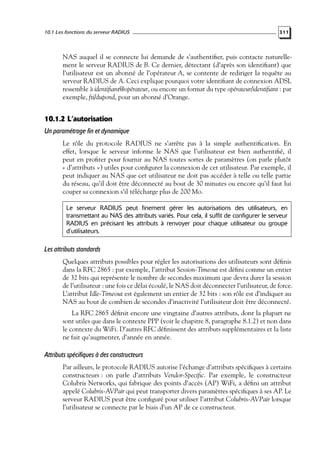 10.1 Les fonctions du serveur RADIUS

311

NAS auquel il se connecte lui demande de s’authentiﬁer, puis contacte naturellement le serveur RADIUS de B. Ce dernier, détectant (d’après son identiﬁant) que
l’utilisateur est un abonné de l’opérateur A, se contente de rediriger la requête au
serveur RADIUS de A. Ceci explique pourquoi votre identiﬁant de connexion ADSL
ressemble à identiﬁant@opérateur, ou encore un format du type opérateur/identiﬁant : par
exemple, fti/dupond, pour un abonné d’Orange.

10.1.2 L’autorisation
Un paramétrage fin et dynamique
Le rôle du protocole RADIUS ne s’arrête pas à la simple authentiﬁcation. En
effet, lorsque le serveur informe le NAS que l’utilisateur est bien authentiﬁé, il
peut en proﬁter pour fournir au NAS toutes sortes de paramètres (on parle plutôt
« d’attributs ») utiles pour conﬁgurer la connexion de cet utilisateur. Par exemple, il
peut indiquer au NAS que cet utilisateur ne doit pas accéder à telle ou telle partie
du réseau, qu’il doit être déconnecté au bout de 30 minutes ou encore qu’il faut lui
couper sa connexion s’il télécharge plus de 200 Mo.
Le serveur RADIUS peut finement gérer les autorisations des utilisateurs, en
transmettant au NAS des attributs variés. Pour cela, il suffit de configurer le serveur
RADIUS en précisant les attributs à renvoyer pour chaque utilisateur ou groupe
d’utilisateurs.

Les attributs standards
Quelques attributs possibles pour régler les autorisations des utilisateurs sont déﬁnis
dans la RFC 2865 : par exemple, l’attribut Session-Timeout est déﬁni comme un entier
de 32 bits qui représente le nombre de secondes maximum que devra durer la session
de l’utilisateur : une fois ce délai écoulé, le NAS doit déconnecter l’utilisateur, de force.
L’attribut Idle-Timeout est également un entier de 32 bits : son rôle est d’indiquer au
NAS au bout de combien de secondes d’inactivité l’utilisateur doit être déconnecté.
La RFC 2865 déﬁnit encore une vingtaine d’autres attributs, dont la plupart ne
sont utiles que dans le contexte PPP (voir le chapitre 8, paragraphe 8.1.2) et non dans
le contexte du WiFi. D’autres RFC déﬁnissent des attributs supplémentaires et la liste
ne fait qu’augmenter, d’année en année.

Attributs spécifiques à des constructeurs
Par ailleurs, le protocole RADIUS autorise l’échange d’attributs spéciﬁques à certains
constructeurs : on parle d’attributs Vendor-Speciﬁc. Par exemple, le constructeur
Colubris Networks, qui fabrique des points d’accès (AP) WiFi, a déﬁni un attribut
appelé Colubris-AVPair qui peut transporter divers paramètres spéciﬁques à ses AP. Le
serveur RADIUS peut être conﬁguré pour utiliser l’attribut Colubris-AVPair lorsque
l’utilisateur se connecte par le biais d’un AP de ce constructeur.

 