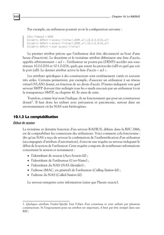 Chapitre 10. Le RADIUS

312

Par exemple, un utilisateur pourrait avoir la conﬁguration suivante :
Idle-Timeout = 3600
Colubris-AVPair = access-list=acl,DENY,all,10.0.0.0/16,all
Colubris-AVPair = access-list=acl,DENY,all,10.1.0.0/16,all
Colubris-AVPair = user-access-list=acl

Le premier attribut précise que l’utilisateur doit être déconnecté au bout d’une
heure d’inactivité. Le deuxième et le troisième attribut déﬁnissent une liste d’accès,
appelée arbitrairement « acl » : l’utilisateur ne pourra pas (DENY) accéder aux sousréseaux 10.0.0.0/16 et 10.1.0.0/16, quels que soient les protocoles (all) et quel que soit
le port (all). Le dernier attribut active la liste d’accès « acl ».
Les attributs spéciﬁques à des constructeurs sont extrêmement variés et souvent
très utiles. Certains permettent, par exemple, d’associer un utilisateur à un réseau
virtuel (VLAN) donné, en fonction de ses droits d’accès. D’autres indiquent vers quel
serveur SMTP doivent être redirigés tous les e-mails envoyés par un utilisateur (voir
la transparence SMTP, au chapitre 4). Et ainsi de suite.
Toutefois, comme leur nom l’indique, ils ne fonctionnent que pour un constructeur
donné1 . Il faut donc les utiliser avec précaution et parcimonie, surtout dans un
environnement où les NAS sont hétérogènes.

10.1.3 La comptabilisation
Début de session
La troisième et dernière fonction d’un serveur RADIUS, déﬁnie dans la RFC 2866,
est de comptabiliser les connexions des utilisateurs. Voici comment cela fonctionne :
dès qu’un NAS a reçu du serveur la conﬁrmation de l’authentiﬁcation d’un utilisateur
(accompagnée d’attributs d’autorisation), il envoie une requête au serveur indiquant le
début de la session de l’utilisateur. Cette requête comporte de nombreuses informations
concernant la session et notamment :
• l’identiﬁant de session (Acct-Session-Id) ;

• l’identiﬁant de l’utilisateur (User-Name) ;
• l’identiﬁant du NAS (NAS-Identiﬁer) ;

• l’adresse (MAC, en général) de l’utilisateur (Calling-Station-Id) ;
• l’adresse du NAS (Called-Station-Id).

Le serveur enregistre cette information (ainsi que l’heure exacte).

1. Quelques attributs Vendor-Speciﬁc font l’objet d’un consensus et sont utilisés par plusieurs
constructeurs. Si l’engouement pour un attribut est important, il ﬁnit par être intégré dans une
RFC.

 
