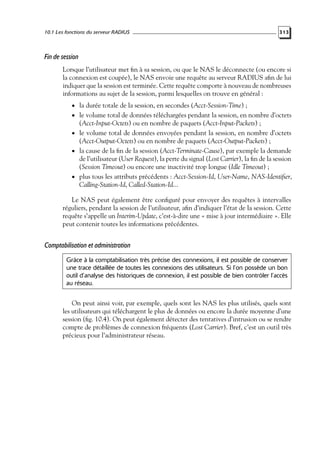 10.1 Les fonctions du serveur RADIUS

313

Fin de session
Lorsque l’utilisateur met ﬁn à sa session, ou que le NAS le déconnecte (ou encore si
la connexion est coupée), le NAS envoie une requête au serveur RADIUS aﬁn de lui
indiquer que la session est terminée. Cette requête comporte à nouveau de nombreuses
informations au sujet de la session, parmi lesquelles on trouve en général :
• la durée totale de la session, en secondes (Acct-Session-Time) ;

• le volume total de données téléchargées pendant la session, en nombre d’octets

(Acct-Input-Octets) ou en nombre de paquets (Acct-Input-Packets) ;
• le volume total de données envoyées pendant la session, en nombre d’octets
(Acct-Output-Octets) ou en nombre de paquets (Acct-Output-Packets) ;
• la cause de la ﬁn de la session (Acct-Terminate-Cause), par exemple la demande
de l’utilisateur (User Request), la perte du signal (Lost Carrier), la ﬁn de la session
(Session Timeout) ou encore une inactivité trop longue (Idle Timeout) ;
• plus tous les attributs précédents : Acct-Session-Id, User-Name, NAS-Identiﬁer,
Calling-Station-Id, Called-Station-Id...
Le NAS peut également être conﬁguré pour envoyer des requêtes à intervalles
réguliers, pendant la session de l’utilisateur, aﬁn d’indiquer l’état de la session. Cette
requête s’appelle un Interim-Update, c’est-à-dire une « mise à jour intermédiaire ». Elle
peut contenir toutes les informations précédentes.

Comptabilisation et administration
Grâce à la comptabilisation très précise des connexions, il est possible de conserver
une trace détaillée de toutes les connexions des utilisateurs. Si l’on possède un bon
outil d’analyse des historiques de connexion, il est possible de bien contrôler l’accès
au réseau.

On peut ainsi voir, par exemple, quels sont les NAS les plus utilisés, quels sont
les utilisateurs qui téléchargent le plus de données ou encore la durée moyenne d’une
session (ﬁg. 10.4). On peut également détecter des tentatives d’intrusion ou se rendre
compte de problèmes de connexion fréquents (Lost Carrier). Bref, c’est un outil très
précieux pour l’administrateur réseau.

 