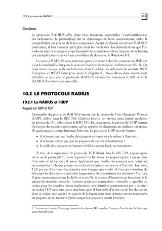 10.2 Le protocole RADIUS

315

Conclusion
Le protocole RADIUS offre donc trois fonctions essentielles : l’authentiﬁcation
des utilisateurs, le paramétrage ﬁn et dynamique de leurs autorisations, enﬁn la
comptabilisation précise de leurs connexions. Avant de choisir un serveur RADIUS
particulier, il faut s’assurer qu’il gère bien les méthodes d’authentiﬁcation que l’on
souhaite mettre en œuvre et qu’il possède les connecteurs dont on peut avoir besoin,
par exemple pour le relier à un contrôleur de domaine de Windows NT.
Le serveur RADIUS nous intéresse particulièrement dans le contexte du WiFi car
il est le standard de fait pour le serveur d’authentiﬁcation de l’architecture 802.1x. Or,
nous avons vu que cette architecture était à la base des solutions de sécurité WPA
Enterprise et WPA2 Enterprise (voir le chapitre 9). Nous allons donc maintenant
détailler un peu plus le protocole RADIUS et montrer comment le 802.1x et le
RADIUS fonctionnent ensemble.

10.2 LE PROTOCOLE RADIUS
10.2.1 Le RADIUS et l’UDP
Rappels sur UDP et TCP
L’ensemble du protocole RADIUS repose sur le protocole User Datagram Protocol
(UDP), déﬁni dans la RFC 768. Celui-ci fournit un service assez limité au-dessus
du protocole IP1 , déﬁni dans la RFC 791. En deux mots, le protocole UDP permet
d’envoyer des paquets autonomes, qu’on appelle les datagrams, en utilisant un réseau
IP quelconque, comme Internet, bien sûr. Le protocole UDP est très limité :
• il n’assure pas que l’ordre des paquets envoyés sera le même à l’arrivée ;
• il n’assure même pas que les paquets arriveront à destination !

• la taille des paquets est limitée à 64 kilo-octets (ko), au maximum.

À titre de comparaison, le protocole TCP, déﬁni dans la RFC 793, repose également sur le protocole IP, mais il garantit la livraison des paquets grâce à un système
d’accusés de réception ; il assure également que l’ordre des paquets sera conservé,
en numérotant chaque paquet et en les réordonnant au besoin à l’arrivée. En outre,
TCP permet d’envoyer des données aussi longues que voulu : il s’occupe lui-même de
découper les données en multiples fragments et de reconstituer les données à l’arrivée.
Il gère automatiquement le débit et contrôle la vitesse d’émission en fonction de la
vitesse de transfert mesurée. Il assure enﬁn une connexion « virtuelle », appelée un
socket, pour les couches réseau supérieures : ces dernières commencent par « ouvrir »
un socket TCP avec une autre machine, puis il leur sufﬁt d’écrire ou de lire des octets
dans ce socket, sans avoir à se soucier de la façon dont leurs données seront regroupées
en paquets, ni du moment précis auquel ces paquets seront envoyés.
1. Si vous avez besoin d’un rappel au sujet des réseaux IP, consultez l’annexe A sur le site de l’ouvrage
www.livrewiﬁ.com.

 