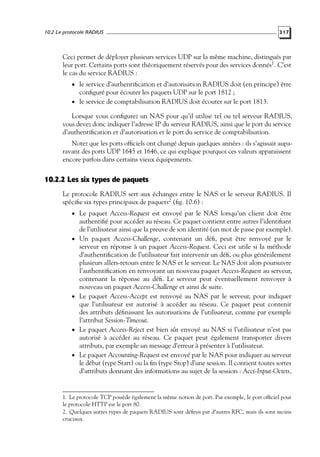 10.2 Le protocole RADIUS

317

Ceci permet de déployer plusieurs services UDP sur la même machine, distingués par
leur port. Certains ports sont théoriquement réservés pour des services donnés1 . C’est
le cas du service RADIUS :
• le service d’authentiﬁcation et d’autorisation RADIUS doit (en principe) être

conﬁguré pour écouter les paquets UDP sur le port 1812 ;
• le service de comptabilisation RADIUS doit écouter sur le port 1813.

Lorsque vous conﬁgurez un NAS pour qu’il utilise tel ou tel serveur RADIUS,
vous devez donc indiquer l’adresse IP du serveur RADIUS, ainsi que le port du service
d’authentiﬁcation et d’autorisation et le port du service de comptabilisation.
Notez que les ports ofﬁciels ont changé depuis quelques années : ils s’agissait auparavant des ports UDP 1645 et 1646, ce qui explique pourquoi ces valeurs apparaissent
encore parfois dans certains vieux équipements.

10.2.2 Les six types de paquets
Le protocole RADIUS sert aux échanges entre le NAS et le serveur RADIUS. Il
spéciﬁe six types principaux de paquets2 (ﬁg. 10.6) :
• Le paquet Access-Request est envoyé par le NAS lorsqu’un client doit être

•

•

•

•

authentiﬁé pour accéder au réseau. Ce paquet contient entre autres l’identiﬁant
de l’utilisateur ainsi que la preuve de son identité (un mot de passe par exemple).
Un paquet Access-Challenge, contenant un déﬁ, peut être renvoyé par le
serveur en réponse à un paquet Access-Request. Ceci est utile si la méthode
d’authentiﬁcation de l’utilisateur fait intervenir un déﬁ, ou plus généralement
plusieurs allers-retours entre le NAS et le serveur. Le NAS doit alors poursuivre
l’authentiﬁcation en renvoyant un nouveau paquet Access-Request au serveur,
contenant la réponse au déﬁ. Le serveur peut éventuellement renvoyer à
nouveau un paquet Access-Challenge et ainsi de suite.
Le paquet Access-Accept est renvoyé au NAS par le serveur, pour indiquer
que l’utilisateur est autorisé à accéder au réseau. Ce paquet peut contenir
des attributs déﬁnissant les autorisations de l’utilisateur, comme par exemple
l’attribut Session-Timeout.
Le paquet Access-Reject est bien sûr envoyé au NAS si l’utilisateur n’est pas
autorisé à accéder au réseau. Ce paquet peut également transporter divers
attributs, par exemple un message d’erreur à présenter à l’utilisateur.
Le paquet Accounting-Request est envoyé par le NAS pour indiquer au serveur
le début (type Start) ou la ﬁn (type Stop) d’une session. Il contient toutes sortes
d’attributs donnant des informations au sujet de la session : Acct-Input-Octets,

1. Le protocole TCP possède également la même notion de port. Par exemple, le port ofﬁciel pour
le protocole HTTP est le port 80.
2. Quelques autres types de paquets RADIUS sont déﬁnis par d’autres RFC, mais ils sont moins
cruciaux.

 