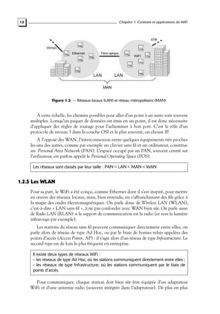 Chapitre 1. Contexte et applications du WiFi

12

Figure 1.5 — Réseaux locaux (LAN) et réseau métropolitains (MAN).

À cette échelle, les chemins possibles pour aller d’un point à un autre sont souvent
multiples. Lorsqu’un paquet de données est émis en un point, il est donc nécessaire
d’appliquer des règles de routage pour l’acheminer à bon port. C’est le rôle d’un
protocole de niveau 3 dans la couche OSI et le plus souvent, on choisit IP.
À l’opposé des WAN, l’interconnexion entre quelques équipements très proches
les uns des autres, comme par exemple un clavier sans ﬁl et un ordinateur, constitue
un Personal Area Network (PAN). L’espace occupé par un PAN, souvent centré sur
l’utilisateur, est parfois appelé le Personal Operating Space (POS).
Les réseaux sont classés par leur taille : PAN < LAN < MAN < WAN

1.2.5 Les WLAN
Pour sa part, le WiFi a été conçu, comme Ethernet dont il s’est inspiré, pour mettre
en œuvre des réseaux locaux, mais, bien entendu, en s’affranchissant des ﬁls grâce à
la magie des ondes électromagnétiques. On parle donc de Wireless LAN (WLAN),
c’est-à-dire « LAN sans ﬁl », à ne pas confondre avec WAN bien sûr. On parle aussi
de Radio LAN (RLAN) si le support de communication est la radio (et non la lumière
infrarouge par exemple).
Les stations du réseau sans ﬁl peuvent communiquer directement entre elles, on
parle alors de réseau de type Ad Hoc, ou par le biais de bornes relais appelées des
points d’accès (Access Points, AP) : il s’agit alors d’un réseau de type Infrastructure. Le
second type est de loin le plus fréquent en entreprise.
Il existe deux types de réseaux WiFi :
– les réseaux de type Ad Hoc, où les stations communiquent directement entre elles ;
– les réseaux de type Infrastructure, où les stations communiquent par le biais de
points d’accès.

Pour communiquer, chaque station doit bien sûr être équipée d’un adaptateur
WiFi et d’une antenne radio (souvent intégrée dans l’adaptateur). De plus en plus

 