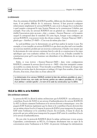 Chapitre 10. Le RADIUS

320

Le dictionnaire
Avec les centaines d’attributs RADIUS possibles, déﬁnis par des dizaines de constructeurs, il est parfois difﬁcile de s’y retrouver. Surtout, il faut pouvoir conﬁgurer
relativement simplement le serveur RADIUS, sans avoir à chaque fois à rechercher
à quel numéro correspond le type Session-Timeout ou le constructeur Colubris, par
exemple. Pour cela, les serveurs RADIUS ont en général un « dictionnaire », qui
établit l’association entre un nom « clair », comme « Session-Timeout » et le numéro
auquel il correspond dans le standard. De cette façon, lorsque vous conﬁgurez un
serveur RADIUS, vous pouvez écrire des choses comme « Session-Timeout=3600 »
plutôt que « Attribut 27=3600 ». C’est tout de même plus clair !
Le seul problème avec le dictionnaire est qu’il faut parfois le mettre à jour. Par
exemple, si vous installez un serveur RADIUS et que deux ans plus tard vous installez
un nouveau matériel, produit par un nouveau constructeur, il faudra vous assurer que
le dictionnaire de votre serveur contienne bien le code de ce constructeur et les types
spéciﬁques que vous souhaitez utiliser. Si ce n’est pas le cas, il faudra consulter le
constructeur pour qu’il vous fournisse son identiﬁant et les déﬁnitions de ses types
d’attributs.
Enﬁn, si vous écrivez « Session-Timeout=3600 » dans votre conﬁguration
RADIUS, comment le serveur doit-il savoir si « 3600 » doit être interprété comme
un nombre ou comme du texte ? Pour résoudre ce problème, le format de chaque type
d’attribut est inclus dans le dictionnaire et indique s’il s’agit d’un nombre, d’une série
d’octets, d’un texte, d’une date ou d’une adresse IP.
Le dictionnaire d’un serveur RADIUS contient la liste des attributs possibles et, pour
chacun d’entre eux, son code, son format, parfois ses valeurs possibles et, s’il s’agit
d’un attribut « vendor-specific », le nom et le code du constructeur qui l’a défini.

10.2.4 Le 802.1x et le RADIUS
Une architecture commune
Le protocole 802.1x décrit la même architecture que le RADIUS : un utilisateur, un
contrôleur d’accès (le NAS) et un serveur d’authentiﬁcation (le serveur RADIUS).
Le 802.1x décrit comment l’utilisateur et le serveur doivent communiquer : avec des
paquets EAP. Il précise également que le client et le contrôleur d’accès doivent être
sur un même réseau local et il impose le protocole EAPoL pour transporter les paquets
EAP entre l’utilisateur et le contrôleur d’accès. En revanche, il laisse le choix du
protocole qui sera utilisé pour transporter les paquets EAP entre le contrôleur d’accès
et le serveur d’authentiﬁcation.
De son côté, le protocole RADIUS décrit la même architecture à trois acteurs.
Cependant, contrairement au 802.1x, il n’impose absolument rien au sujet de la
conversation entre l’utilisateur et le NAS : ils peuvent s’échanger les informations

 