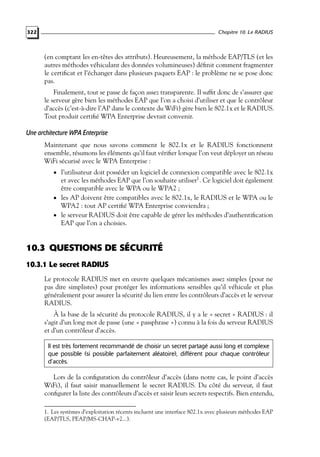Chapitre 10. Le RADIUS

322

(en comptant les en-têtes des attributs). Heureusement, la méthode EAP/TLS (et les
autres méthodes véhiculant des données volumineuses) déﬁnit comment fragmenter
le certiﬁcat et l’échanger dans plusieurs paquets EAP : le problème ne se pose donc
pas.
Finalement, tout se passe de façon assez transparente. Il sufﬁt donc de s’assurer que
le serveur gère bien les méthodes EAP que l’on a choisi d’utiliser et que le contrôleur
d’accès (c’est-à-dire l’AP dans le contexte du WiFi) gère bien le 802.1x et le RADIUS.
Tout produit certiﬁé WPA Enterprise devrait convenir.

Une architecture WPA Enterprise
Maintenant que nous savons comment le 802.1x et le RADIUS fonctionnent
ensemble, résumons les éléments qu’il faut vériﬁer lorsque l’on veut déployer un réseau
WiFi sécurisé avec le WPA Enterprise :
• l’utilisateur doit posséder un logiciel de connexion compatible avec le 802.1x

et avec les méthodes EAP que l’on souhaite utiliser1 . Ce logiciel doit également
être compatible avec le WPA ou le WPA2 ;
• les AP doivent être compatibles avec le 802.1x, le RADIUS et le WPA ou le
WPA2 : tout AP certiﬁé WPA Enterprise conviendra ;
• le serveur RADIUS doit être capable de gérer les méthodes d’authentiﬁcation
EAP que l’on a choisies.

10.3 QUESTIONS DE SÉCURITÉ
10.3.1 Le secret RADIUS
Le protocole RADIUS met en œuvre quelques mécanismes assez simples (pour ne
pas dire simplistes) pour protéger les informations sensibles qu’il véhicule et plus
généralement pour assurer la sécurité du lien entre les contrôleurs d’accès et le serveur
RADIUS.
À la base de la sécurité du protocole RADIUS, il y a le « secret » RADIUS : il
s’agit d’un long mot de passe (une « passphrase ») connu à la fois du serveur RADIUS
et d’un contrôleur d’accès.
Il est très fortement recommandé de choisir un secret partagé aussi long et complexe
que possible (si possible parfaitement aléatoire), différent pour chaque contrôleur
d’accès.

Lors de la conﬁguration du contrôleur d’accès (dans notre cas, le point d’accès
WiFi), il faut saisir manuellement le secret RADIUS. Du côté du serveur, il faut
conﬁgurer la liste des contrôleurs d’accès et saisir leurs secrets respectifs. Bien entendu,
1. Les systèmes d’exploitation récents incluent une interface 802.1x avec plusieurs méthodes EAP
(EAP/TLS, PEAP/MS-CHAP-v2...).

 