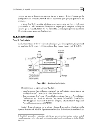 10.3 Questions de sécurité

323

puisque les secrets doivent être enregistrés sur le serveur, il faut s’assurer que la
conﬁguration du serveur RADIUS ne soit accessible qu’à quelques personnes de
conﬁance.
Le secret RADIUS est utilisé à la fois pour crypter certains attributs et également
pour calculer le code de contrôle d’intégrité du paquet que le récepteur utilise pour
s’assurer que le paquet RADIUS n’a pas été modiﬁé. Commençons par voir le contrôle
d’intégrité, mis en œuvre par l’authenticator.

10.3.2 L’authenticator
Calcul de l’authenticator
L’authenticator (c’est-à-dire le « sceau électronique », ou si vous préférez, la signature)
est un champ de 16 octets (128 bits), présent dans chaque paquet (voir § 10.2.3).

Figure 10.8 — Le rôle de l’authenticator.

Il fonctionne de la façon suivante (ﬁg. 10.8) :
• lorsqu’un paquet Access-Request est envoyé, son authenticator est simplement un

nombre aléatoire1 , choisi par le contrôleur d’accès ;
• dans les paquets de réponse (Access-Challenge, Access-Accept et Access-Reject),
l’authenticator est calculé en utilisant l’algorithme de hash MD5 (voir le chapitre 8) appliqué au paquet de réponse complet, à l’authenticator du paquet
Access-Request, et au secret RADIUS.
L’intérêt de ce mécanisme est le suivant : lorsque le contrôleur d’accès reçoit la
réponse du serveur RADIUS, il peut vériﬁer la valeur de l’authenticator et la valider.
1. En réalité, les nombres « aléatoires » générés par un système informatique sont en général
« pseudo-aléatoires », c’est-à-dire qu’ils sont issus d’un calcul complexe qui donne un résultat difﬁcile
à prévoir.

 