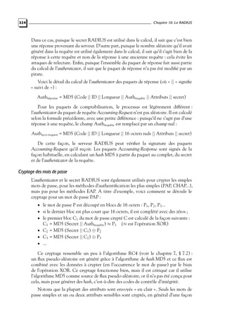 Chapitre 10. Le RADIUS

324

Dans ce cas, puisque le secret RADIUS est utilisé dans le calcul, il sait que c’est bien
une réponse provenant du serveur. D’autre part, puisque le nombre aléatoire qu’il avait
généré dans la requête est utilisé également dans le calcul, il sait qu’il s’agit bien de la
réponse à cette requête et non de la réponse à une ancienne requête : cela évite les
attaques de relecture. Enﬁn, puisque l’ensemble du paquet de réponse fait aussi partie
du calcul de l’authenticator, il sait que le paquet de réponse n’a pas été modiﬁé par un
pirate.
Voici le détail du calcul de l’authenticator des paquets de réponse (où « || » signiﬁe
« suivi de ») :
Authréponse = MD5 (Code || ID || Longueur || Authrequête || Attributs || secret)
Pour les paquets de comptabilisation, le processus est légèrement différent :
l’authenticator du paquet de requête Accounting-Request n’est pas aléatoire. Il est calculé
selon la formule précédente, avec une petite différence : puisqu’il ne s’agit pas d’une
réponse à une requête, le champ Authrequête est remplacé par un champ nul :
Authacct-request = MD5 (Code || ID || Longueur || 16 octets nuls || Attributs || secret)
De cette façon, le serveur RADIUS peut vériﬁer la signature des paquets
Accounting-Request qu’il reçoit. Les paquets Accounting-Response sont signés de la
façon habituelle, en calculant un hash MD5 à partir du paquet au complet, du secret
et de l’authenticator de la requête.

Cryptage des mots de passe
L’authenticator et le secret RADIUS sont également utilisés pour crypter les simples
mots de passe, pour les méthodes d’authentiﬁcation les plus simples (PAP, CHAP...),
mais pas pour les méthodes EAP. A titre d’exemple, voici comment se déroule le
cryptage pour un mot de passe PAP :
• le mot de passe P est découpé en blocs de 16 octets : P1 , P2 , P3 ...

• si le dernier bloc est plus court que 16 octets, il est complété avec des zéros ;

• le premier bloc C1 du mot de passe crypté C est calculé de la façon suivante :

C1 = MD5 (Secret || Authrequête ) ≈ P1
• C2 = MD5 (Secret || C1 ) ⊕ P2
• C3 = MD5 (Secret || C2 ) ⊕ P3
• ...

(≈ est l’opération XOR)

Ce cryptage ressemble un peu à l’algorithme RC4 (voir le chapitre 7, § 7.2) :
un ﬂux pseudo-aléatoire est généré grâce à l’algorithme de hash MD5 et ce ﬂux est
combiné avec les données à crypter (en l’occurrence le mot de passe) par le biais
de l’opération XOR. Ce cryptage fonctionne bien, mais il est critiqué car il utilise
l’algorithme MD5 comme source de ﬂux pseudo-aléatoire, or il n’a pas été conçu pour
cela, mais pour générer des hash, c’est-à-dire des codes de contrôle d’intégrité.
Notons que la plupart des attributs sont envoyés « en clair ». Seuls les mots de
passe simples et un ou deux attributs sensibles sont cryptés, en général d’une façon

 