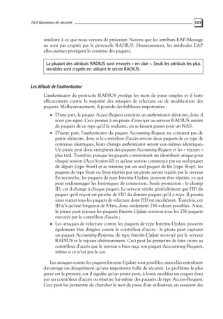 10.3 Questions de sécurité

325

similaire à ce que nous venons de présenter. Notons que les attributs EAP-Message
ne sont pas cryptés par le protocole RADIUS. Heureusement, les méthodes EAP
elles-mêmes protègent le contenu des paquets.
La plupart des attributs RADIUS sont envoyés « en clair ». Seuls les attributs les plus
sensibles sont cryptés en utilisant le secret RADIUS.

Les défauts de l’authenticator
L’authenticator du protocole RADIUS protège les mots de passe simples et il lutte
efﬁcacement contre la majorité des attaques de relecture ou de modiﬁcation des
paquets. Malheureusement, il possède des faiblesses importantes :
• D’une part, le paquet Access-Request contient un authenticator aléatoire, donc il

n’est pas signé. Ceci permet à un pirate d’envoyer au serveur RADIUS autant
de paquets de ce type qu’il le souhaite, en se faisant passer pour un NAS.
• D’autre part, l’authenticator du paquet Accounting-Request ne contient pas de
partie aléatoire, donc si le contrôleur d’accès envoie deux paquets de ce type de
contenus identiques, leurs champs authenticator seront eux-mêmes identiques.
Un pirate peut donc enregistrer des paquets Accounting-Request et les « rejouer »
plus tard. Toutefois, puisque les paquets contiennent un identiﬁant unique pour
chaque session (Acct-Session-Id) et qu’une session commence par un seul paquet
de départ (type Start) et se termine par un seul paquet de ﬁn (type Stop), les
paquets de type Start ou Stop répétés par un pirate seront rejetés par le serveur.
En revanche, les paquets de type Interim-Update peuvent être répétés, ce qui
peut endommager les historiques de connexion. Seule protection : le champ
ID, car il change à chaque paquet. Le serveur vériﬁe généralement que l’ID du
paquet qu’il reçoit est proche de l’ID du dernier paquet qu’il a reçu. Il pourra
ainsi rejeter tous les paquets de relecture dont l’ID est incohérent. Toutefois, cet
ID n’a qu’une longueur de 8 bits, donc seulement 256 valeurs possibles. Ainsi,
le pirate peut rejouer les paquets Interim-Update environ tous les 256 paquets
envoyés par le contrôleur d’accès ;
• Les attaques de relecture contre les paquets de type Interim-Update peuvent
également être dirigées contre le contrôleur d’accès : le pirate peut capturer
un paquet Accounting-Response de type Interim-Update renvoyé par le serveur
RADIUS et le rejouer ultérieurement. Ceci peut lui permettre de faire croire au
contrôleur d’accès que le serveur a bien reçu son paquet Accounting-Request,
même si ce n’est pas le cas.

Les attaques contre les paquets Interim-Update sont possibles, mais elles entraînent
davantage un désagrément qu’une importante faille de sécurité. Le problème le plus
grave est le premier, car il signiﬁe qu’un pirate peut, à loisir, modiﬁer un paquet émis
par un contrôleur d’accès ou émettre lui-même des paquets de type Access-Request.
Ceci peut lui permettre de chercher le mot de passe d’un utilisateur, en essayant des

 