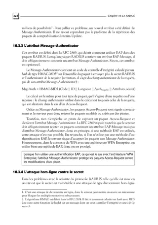 Chapitre 10. Le RADIUS

326

milliers de possibilités1 . Pour pallier ce problème, un nouvel attribut a été déﬁni : le
Message-Authenticator. Il ne résout cependant pas le problème de la répétition des
paquets de comptabilisation Interim-Update.

10.3.3 L’attribut Message-Authenticator
Cet attribut est déﬁni dans la RFC 2869, qui décrit comment utiliser EAP dans des
paquets RADIUS. Lorsqu’un paquet RADIUS contient un attribut EAP-Message, il
doit obligatoirement contenir un attribut Message-Authenticator. Sinon, cet attribut
est optionnel.
Le Message-Authenticator contient un code de contrôle d’intégrité calculé par un
hash de type HMAC-MD52 sur l’ensemble du paquet à envoyer, plus le secret RADIUS
et l’authenticator de la requête (attention, il s’agit du champ authenticator de la requête,
pas de son attribut Message-Authenticator) :
Msg-Auth = HMAC-MD5 (Code || ID || Longueur || Authrequête || Attributs, secret)
Le calcul est le même pour tout type de paquet, qu’il s’agisse d’une requête ou d’une
réponse : le champ authenticator utilisé dans le calcul est toujours celui de la requête,
qui est aléatoire dans le cas d’un Access-Request.
Grâce au Message-Authenticator, les paquets Access-Request sont signés correctement et le serveur peut donc rejeter les paquets modiﬁés ou créés par des pirates.
Toutefois, rien n’empêche un pirate de capturer un paquet Access-Request et
d’enlever l’attribut Message-Authenticator. La RFC 2869 stipule toutefois que le serveur
doit obligatoirement rejeter les paquets contenant un attribut EAP-Message mais pas
d’attribut Message-Authenticator, donc en principe, si une méthode EAP est utilisée,
cette attaque n’est pas possible. En revanche, si l’on n’utilise pas une méthode d’authentiﬁcation EAP, le serveur risque d’accepter les paquets sans Message-Authenticator.
Heureusement, dans le contexte du WiFi avec une architecture WPA Enterprise, on
utilise bien une méthode EAP, donc on est protégé.
Lorsque l’on utilise une authentification EAP, ce qui est le cas avec l’architecture WPA
Enterprise, l’attribut Message-Authenticator protège les paquets Access-Request contre
les modifications d’un pirate.

10.3.4 L’attaque hors-ligne contre le secret
L’un des problèmes avec la sécurité du protocole RADIUS telle qu’elle est mise en
œuvre est que le secret est vulnérable à une attaque de type dictionnaire hors-ligne.
1. C’est une attaque de dictionnaire en ligne, donc le serveur peut mettre en œuvre un mécanisme
pour bloquer les multiples tentatives infructueuses.
2. L’algorithme HMAC est déﬁni dans la RFC 2104. Il décrit comment calculer un hash avec MD5
(ou toute autre fonction de hash) sur un message dont on veut contrôler l’intégrité et une clé (le
secret).

 