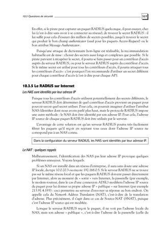 10.3 Questions de sécurité

327

En effet, si le pirate peut capturer un paquet RADIUS quelconque, il peut essayer, chez
lui (c’est-à-dire sans avoir à se connecter au réseau), de trouver le secret RADIUS : il
lui sufﬁt pour cela d’essayer des milliers de secrets possibles, jusqu’à trouver le secret
qui produit le bon champ authenticator (sauf pour les paquets Access-Request) ou le
bon attribut Message-Authenticator.
Puisqu’une attaque de dictionnaire hors-ligne est réalisable, la recommandation
habituelle est de mise : choisir des secrets aussi longs et complexes que possible. Si le
pirate parvient à récupérer le secret, il pourra se faire passer pour un contrôleur d’accès
auprès du serveur RADIUS, ou pour le serveur RADIUS auprès du contrôleur d’accès.
Si le même secret est utilisé pour tous les contrôleurs d’accès, il pourra attaquer tous
les contrôleurs d’accès : c’est pourquoi l’on recommande d’utiliser un secret différent
pour chaque contrôleur d’accès (c’est-à-dire pour chaque AP).

10.3.5 Le RADIUS sur Internet
Les NAS sont identifiés par leur adresse IP
Puisque tous les contrôleurs d’accès utilisent potentiellement des secrets différents, le
serveur RADIUS doit déterminer de quel contrôleur d’accès provient un paquet pour
pouvoir savoir quel secret utiliser. Pour cela, on pourrait imaginer d’utiliser l’attribut
NAS-Identiﬁer dont nous avons parlé plus haut, mais le protocole RADIUS impose
une autre méthode : le NAS doit être identiﬁé par son adresse IP. Pour cela, l’adresse
IP source de chaque paquet RADIUS doit être utilisée par le serveur.
L’avantage de cette solution est qu’un serveur RADIUS pourra très facilement
ﬁltrer les paquets qu’il reçoit en rejetant tous ceux dont l’adresse IP source ne
correspond pas à un NAS connu.
Dans la configuration du serveur RADIUS, les NAS sont identifiés par leur adresse IP.

Le NAT : quelques rappels
Malheureusement, l’identiﬁcation des NAS pas leur adresse IP provoque quelques
problèmes ennuyeux. Voyons lesquels.
Si un NAS est installé dans un réseau d’entreprise, il aura sans doute une adresse
IP locale, du type 10.0.20.3 ou encore 192.168.0.5. Si le serveur RADIUS ne se trouve
pas sur le même réseau local et que les paquets RADIUS doivent passer directement
par Internet, alors au moment de « sortir » vers Internet, la passerelle (par exemple,
le modem-routeur, dans le cas d’une connexion ADSL) modiﬁera l’adresse IP source
du paquet pour lui donner sa propre adresse IP « publique » sur Internet (par exemple
213.91.4.193) : ceci permettra au serveur d’envoyer sa réponse au bon endroit. On
appelle cela du Network Address Translation (NAT), c’est-à-dire de la translation
d’adresse. Plus précisément, il s’agit dans ce cas de Source-NAT (SNAT), puisque
c’est l’adresse IP source qui est modiﬁée.
Lorsque le serveur RADIUS reçoit le paquet, il ne voit pas l’adresse locale du
NAS, mais son adresse « publique », c’est-à-dire l’adresse de la passerelle (celle du

 