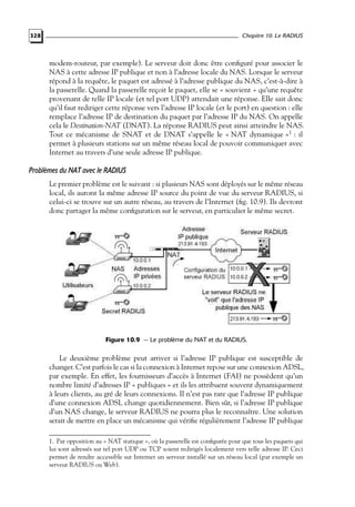 Chapitre 10. Le RADIUS

328

modem-routeur, par exemple). Le serveur doit donc être conﬁguré pour associer le
NAS à cette adresse IP publique et non à l’adresse locale du NAS. Lorsque le serveur
répond à la requête, le paquet est adressé à l’adresse publique du NAS, c’est-à-dire à
la passerelle. Quand la passerelle reçoit le paquet, elle se « souvient » qu’une requête
provenant de telle IP locale (et tel port UDP) attendait une réponse. Elle sait donc
qu’il faut rediriger cette réponse vers l’adresse IP locale (et le port) en question : elle
remplace l’adresse IP de destination du paquet par l’adresse IP du NAS. On appelle
cela le Destination-NAT (DNAT). La réponse RADIUS peut ainsi atteindre le NAS.
Tout ce mécanisme de SNAT et de DNAT s’appelle le « NAT dynamique »1 : il
permet à plusieurs stations sur un même réseau local de pouvoir communiquer avec
Internet au travers d’une seule adresse IP publique.

Problèmes du NAT avec le RADIUS
Le premier problème est le suivant : si plusieurs NAS sont déployés sur le même réseau
local, ils auront la même adresse IP source du point de vue du serveur RADIUS, si
celui-ci se trouve sur un autre réseau, au travers de l’Internet (ﬁg. 10.9). Ils devront
donc partager la même conﬁguration sur le serveur, en particulier le même secret.

Figure 10.9 — Le problème du NAT et du RADIUS.

Le deuxième problème peut arriver si l’adresse IP publique est susceptible de
changer. C’est parfois le cas si la connexion à Internet repose sur une connexion ADSL,
par exemple. En effet, les fournisseurs d’accès à Internet (FAI) ne possèdent qu’un
nombre limité d’adresses IP « publiques » et ils les attribuent souvent dynamiquement
à leurs clients, au gré de leurs connexions. Il n’est pas rare que l’adresse IP publique
d’une connexion ADSL change quotidiennement. Bien sûr, si l’adresse IP publique
d’un NAS change, le serveur RADIUS ne pourra plus le reconnaître. Une solution
serait de mettre en place un mécanisme qui vériﬁe régulièrement l’adresse IP publique
1. Par opposition au « NAT statique », où la passerelle est conﬁgurée pour que tous les paquets qui
lui sont adressés sur tel port UDP ou TCP soient redirigés localement vers telle adresse IP. Ceci
permet de rendre accessible sur Internet un serveur installé sur un réseau local (par exemple un
serveur RADIUS ou Web).

 