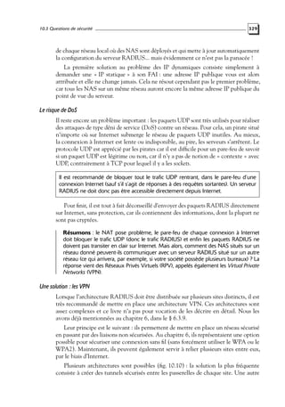 10.3 Questions de sécurité

329

de chaque réseau local où des NAS sont déployés et qui mette à jour automatiquement
la conﬁguration du serveur RADIUS... mais évidemment ce n’est pas la panacée !
La première solution au problème des IP dynamiques consiste simplement à
demander une « IP statique » à son FAI : une adresse IP publique vous est alors
attribuée et elle ne change jamais. Cela ne résout cependant pas le premier problème,
car tous les NAS sur un même réseau auront encore la même adresse IP publique du
point de vue du serveur.

Le risque de DoS
Il reste encore un problème important : les paquets UDP sont très utilisés pour réaliser
des attaques de type déni de service (DoS) contre un réseau. Pour cela, un pirate situé
n’importe où sur Internet submerge le réseau de paquets UDP inutiles. Au mieux,
la connexion à Internet est lente ou indisponible, au pire, les serveurs s’arrêtent. Le
protocole UDP est apprécié par les pirates car il est difﬁcile pour un pare-feu de savoir
si un paquet UDP est légitime ou non, car il n’y a pas de notion de « contexte » avec
UDP, contrairement à TCP pour lequel il y a les sockets.
Il est recommandé de bloquer tout le trafic UDP rentrant, dans le pare-feu d’une
connexion Internet (sauf s’il s’agit de réponses à des requêtes sortantes). Un serveur
RADIUS ne doit donc pas être accessible directement depuis Internet.

Pour ﬁnir, il est tout à fait déconseillé d’envoyer des paquets RADIUS directement
sur Internet, sans protection, car ils contiennent des informations, dont la plupart ne
sont pas cryptées.
Résumons : le NAT pose problème, le pare-feu de chaque connexion à Internet
doit bloquer le trafic UDP (donc le trafic RADIUS) et enfin les paquets RADIUS ne
doivent pas transiter en clair sur Internet. Mais alors, comment des NAS situés sur un
réseau donné peuvent-ils communiquer avec un serveur RADIUS situé sur un autre
réseau (ce qui arrivera, par exemple, si votre société possède plusieurs bureaux) ? La
réponse vient des Réseaux Privés Virtuels (RPV), appelés également les Virtual Private
Networks (VPN).

Une solution : les VPN
Lorsque l’architecture RADIUS doit être distribuée sur plusieurs sites distincts, il est
très recommandé de mettre en place une architecture VPN. Ces architectures sont
assez complexes et ce livre n’a pas pour vocation de les décrire en détail. Nous les
avons déjà mentionnées au chapitre 6, dans le § 6.3.9.
Leur principe est le suivant : ils permettent de mettre en place un réseau sécurisé
en passant par des liaisons non sécurisées. Au chapitre 6, ils représentaient une option
possible pour sécuriser une connexion sans ﬁl (sans forcément utiliser le WPA ou le
WPA2). Maintenant, ils peuvent également servir à relier plusieurs sites entre eux,
par le biais d’Internet.
Plusieurs architectures sont possibles (ﬁg. 10.10) : la solution la plus fréquente
consiste à créer des tunnels sécurisés entre les passerelles de chaque site. Une autre

 
