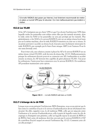 10.3 Questions de sécurité

331

Si le trafic RADIUS doit passer par Internet, il est fortement recommandé de mettre
en place un tunnel VPN pour le sécuriser. Ce n’est malheureusement pas évident à
réaliser.

10.3.6 Les VLAN
Si les AP n’intègrent pas un client VPN et que l’on choisit l’architecture VPN dans
laquelle seules les passerelles sont reliées entre elles par des tunnels sécurisés, alors
le traﬁc entre les NAS et les passerelles ne sera pas protégé par les tunnels. Plus
généralement, si les NAS et le serveur RADIUS sont sur un même réseau local mais
pas sur la même machine, alors le traﬁc RADIUS transitera en clair sur ce réseau. Si
un pirate parvient à accéder au réseau local, il pourra assez facilement intercepter le
traﬁc RADIUS, par exemple par le biais d’une attaque ARP (voir l’annexe B sur le
site www.livrewiﬁ.com).
Pour éviter cela, une solution consiste à placer les AP et le serveur RADIUS sur un
même réseau virtuel (VLAN), isolé du reste du réseau (ﬁg. 10.11). Malheureusement,
puisque les utilisateurs doivent pouvoir se connecter aux AP, s’authentiﬁer et accéder
ensuite au réseau, les AP doivent être capables de gérer plusieurs VLAN : l’un pour
les utilisateurs, l’autre pour leur connexion avec le serveur RADIUS. De nombreux
AP possèdent maintenant cette option.

Figure 10.11 — Le trafic RADIUS isolé dans un VLAN.

10.3.7 L’échange de la clé PMK
Lorsque nous avons présenté l’architecture WPA Enterprise, nous avons précisé que le
lien entre le contrôleur d’accès et le serveur d’authentiﬁcation devait absolument être
sécurisé. En effet, rappelez-vous, la clé maîtresse PMK, celle qui est négociée entre
l’utilisateur et le serveur d’authentiﬁcation, celle à partir de laquelle toutes les clés de
cryptage et d’intégrité sont générées, celle sur laquelle repose la sécurité du WPA et
du WPA2, bref, cette clé maîtresse doit être envoyée par le serveur RADIUS à l’AP
(le contrôleur d’accès) auquel est associé l’utilisateur (ﬁg. 10.12). Comment cette clé
est-elle protégée ?

 