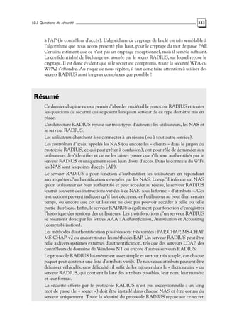 10.3 Questions de sécurité

333

à l’AP (le contrôleur d’accès). L’algorithme de cryptage de la clé est très semblable à
l’algorithme que nous avons présenté plus haut, pour le cryptage du mot de passe PAP.
Certains estiment que ce n’est pas un cryptage exceptionnel, mais il semble sufﬁsant.
La conﬁdentialité de l’échange est assurée par le secret RADIUS, sur lequel repose le
cryptage. Il est donc évident que si le secret est compromis, toute la sécurité WPA ou
WPA2 s’effondre. Au risque de nous répéter, il faut donc faire attention à utiliser des
secrets RADIUS aussi longs et complexes que possible !

Résumé
Ce dernier chapitre nous a permis d’aborder en détail le protocole RADIUS et toutes
les questions de sécurité qui se posent lorsqu’un serveur de ce type doit être mis en
place.
L’architecture RADIUS repose sur trois types d’acteurs : les utilisateurs, les NAS et
le serveur RADIUS.
Les utilisateurs cherchent à se connecter à un réseau (ou à tout autre service).
Les contrôleurs d’accès, appelés les NAS (ou encore les « clients » dans le jargon du
protocole RADIUS, ce qui peut prêter à confusion), ont pour rôle de demander aux
utilisateurs de s’identiﬁer et de ne les laisser passer que s’ils sont authentiﬁés par le
serveur RADIUS et uniquement selon leurs droits d’accès. Dans le contexte du WiFi,
les NAS sont les points d’accès (AP).
Le serveur RADIUS a pour fonction d’authentiﬁer les utilisateurs en répondant
aux requêtes d’authentiﬁcation envoyées par les NAS. Lorsqu’il informe un NAS
qu’un utilisateur est bien authentiﬁé et peut accéder au réseau, le serveur RADIUS
fournit souvent des instructions variées à ce NAS, sous la forme « d’attributs ». Ces
instructions peuvent indiquer qu’il faut déconnecter l’utilisateur au bout d’un certain
temps, ou encore que cet utilisateur ne doit pas pouvoir accéder à telle ou telle
partie du réseau. Enﬁn, le serveur RADIUS a également pour fonction d’enregistrer
l’historique des sessions des utilisateurs. Les trois fonctions d’un serveur RADIUS
se résument donc par les lettres AAA : Authentiﬁcation, Autorisation et Accounting
(comptabilisation).
Les méthodes d’authentiﬁcation possibles sont très variées : PAP, CHAP, MS-CHAP,
MS-CHAP-v2 ou encore toutes les méthodes EAP. Un serveur RADIUS peut être
relié à divers systèmes externes d’authentiﬁcation, tels que des serveurs LDAP, des
contrôleurs de domaine de Windows NT ou encore d’autres serveurs RADIUS.
Le protocole RADIUS lui-même est assez simple et surtout très souple, car chaque
paquet peut contenir une liste d’attributs variés. De nouveaux attributs peuvent être
déﬁnis et véhiculés, sans difﬁculté : il sufﬁt de les rajouter dans le « dictionnaire » du
serveur RADIUS, qui contient la liste des attributs possibles, leur nom, leur numéro
et leur format.
La sécurité offerte par le protocole RADIUS n’est pas exceptionnelle : un long
mot de passe (le « secret ») doit être installé dans chaque NAS et être connu du
serveur uniquement. Toute la sécurité du protocole RADIUS repose sur ce secret.

 
