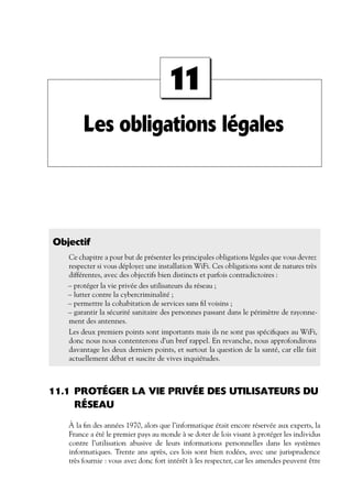 11
Les obligations légales

Objectif
Ce chapitre a pour but de présenter les principales obligations légales que vous devrez
respecter si vous déployez une installation WiFi. Ces obligations sont de natures très
différentes, avec des objectifs bien distincts et parfois contradictoires :
– protéger la vie privée des utilisateurs du réseau ;
– lutter contre la cybercriminalité ;
– permettre la cohabitation de services sans ﬁl voisins ;
– garantir la sécurité sanitaire des personnes passant dans le périmètre de rayonnement des antennes.
Les deux premiers points sont importants mais ils ne sont pas spéciﬁques au WiFi,
donc nous nous contenterons d’un bref rappel. En revanche, nous approfondirons
davantage les deux derniers points, et surtout la question de la santé, car elle fait
actuellement débat et suscite de vives inquiétudes.

11.1 PROTÉGER LA VIE PRIVÉE DES UTILISATEURS DU
RÉSEAU
À la ﬁn des années 1970, alors que l’informatique était encore réservée aux experts, la
France a été le premier pays au monde à se doter de lois visant à protéger les individus
contre l’utilisation abusive de leurs informations personnelles dans les systèmes
informatiques. Trente ans après, ces lois sont bien rodées, avec une jurisprudence
très fournie : vous avez donc fort intérêt à les respecter, car les amendes peuvent être

 