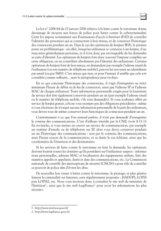 11.2 Lutter contre la cybercriminalité

337

La loi n◦ 2006-64 du 23 janvier 2006 relative à la lutte contre le terrorisme donne
davantage de moyens aux forces de police pour lutter contre la cybercriminalité.
Cette loi impose notamment aux Fournisseurs d’accès à Internet (FAI) de contrôler
l’identité des personnes qui se connectent à leur réseau, et de conserver l’historique
des connexions pendant un an. Dans le cas des opérateurs de hotspots WiFi, le premier
point est problématique : en effet, lorsqu’un utilisateur se connecte à un hotspot, il ne
rencontre généralement personne, et il n’est donc pas envisageable de lui demander
sa carte d’identité. Les opérateurs de hotspots font donc souvent l’impasse complète sur
cette obligation, en ne contrôlant absolument pas l’identité des utilisateurs. Certains
opérateurs de hotspots font de leur mieux, en demandant par exemple l’adresse email de
l’utilisateur (ou son numéro de téléphone mobile), puis en lui envoyant ses identiﬁants
par email (ou par SMS). C’est mieux que rien, et pour l’instant il semble que cela soit
considéré comme sufﬁsant... mais la jurisprudence peut évoluer.
En ce qui concerne l’historique des connexions, il s’agit d’enregistrer au strict
minimum l’heure de début et de ﬁn de connexion, ainsi que l’adresse IP et l’adresse
MAC de chaque utilisateur. Toute information personnelle exigée pour la fourniture
du service doit être également conservée pendant un an (par exemple l’adresse email
ou le numéro de téléphone mobile, s’ils sont demandés). Si vous souhaitez offrir un
service de hotspot gratuit, cela ne vous exempte pas des obligations précédentes : même
si vous choisissez de n’exiger aucune information personnelle de la part des utilisateurs,
vous devrez tout de même conserver leurs historiques de connexion pendant un an.
Contrairement à ce que l’on entend parfois, il n’est pas demandé d’enregistrer
le contenu des communications. C’est d’ailleurs interdit par la CNIL (voir § 11.1).
En revanche, si vous mettez en œuvre un service de communication, par exemple
un système d’emails ou de téléphonie sur IP, alors vous devez conserver pendant
un an l’historique des communications : non pas le contenu des communications,
mais l’heure exacte de la communication, et sa durée le cas échéant, ainsi que les
coordonnées de l’émetteur et des destinataires.
Si les services de lutte contre le terrorisme en font la demande, les opérateurs
doivent fournir toutes les données qu’ils possèdent sur l’utilisateur suspect : informations personnelles, adresses MAC et localisation des équipements utilisés, liste des
numéros appelés et appelants, durée et date des communications, etc. La Commission
nationale de contrôle des interceptions de sécurité (CNCIS) a pour rôle de contrôler
ce pouvoir de police aﬁn d’éviter les abus.
De nouvelles lois visant à lutter contre le terrorisme, le piratage, et plus généralement la criminalité sur Internet, sont régulièrement proposées : HADOPI, LOPSI
puis LOPSI2, etc. Nous vous invitons donc à consulter le site web du ministère de
l’Intérieur1 , ainsi que le site web LegiFrance2 pour avoir les informations les plus
récentes.

1. http://www.interieur.gouv.fr/
2. http://www.legifrance.gouv.fr/

 