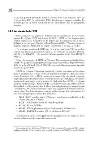 Chapitre 1. Contexte et applications du WiFi

14

ce que l’on pourrait appeler des WWAN (Wireless Wide Area Networks) basés sur
la technologie WiFi (la technologie WiFi elle-même ne transporte cependant les
données que sur de faibles distances). Nous y reviendrons dans les paragraphes
suivants.

1.2.6 Les standards de l’IEEE
Comme nous l’avons vu, les produits WiFi reposent sur les protocoles WLAN publiés
à partir de 1997 par l’IEEE sous le nom de 802.11. L’IEEE est l’un des principaux
instituts américains de standardisation des technologies de communications. Il est issu
de la fusion en 1963 entre l’Institute of Radio Engineers (IRE) et l’American Institute of
Electrical Engineers (AIEE) dont les origines remontent à la ﬁn du XIXe siècle !
De nombreux standards de l’IEEE ont été ensuite ratiﬁés par l’ISO, ce qui leur
confère une dimension mondiale. C’est le cas en particulier du standard Ethernet
(802.3), et du WiFi (802.11). Le standard ISO correspondant au 802.11 est l’ISO/IEC
8802-11.
L’équivalent européen de l’IEEE est l’European Telecommunications Standards Institute (ETSI) qui propose sa propre technologie de réseau sans ﬁl, le High Performance
Radio Local Area Network (HiperLAN). Elle est toutefois beaucoup moins répandue
aujourd’hui que le WiFi.
L’IEEE est composé d’un certain nombre de comités, eux-mêmes subdivisés en
groupes de travail. Les comités sont tout simplement numérotés. Ainsi, le comité
chargé des réseaux LAN et MAN correspond au numéro 802. Au sein de ce comité,
les groupes de travail sont eux-mêmes numérotés et celui qui est chargé de standardiser
les réseaux locaux sans ﬁl porte le numéro 11. On le note donc 802.11 et il a donné
son nom à la technologie. Avant le WiFi, le comité 802 avait déjà déﬁni une foule
de standards pour les réseaux, dont le plus connu et le plus répandu aujourd’hui est
l’Ethernet (802.3), comme nous l’avons vu plus haut, qui permet de réaliser des réseaux
locaux grâce à des câbles réseaux en cuivre ou en ﬁbre optique. Voici quelques-uns des
plus importants groupes de travail du comité 802 :
• 802.3 : LAN, standard dérivé d’Ethernet, initialement standardisé par les

sociétés DEC, Intel et Xerox ;

• 802.5 : LAN, standard dérivé du Token Ring d’IBM ;
• 802.11 : WLAN, le WiFi ;

• 802.15 : WPAN, plusieurs standards, dont un dérivé de Bluetooth ;
• 802.16 : WMAN, le standard 802.16, à la base du WiMAX1 .

Maintenant que nous avons apporté toutes ces précisions sur l’origine du WiFi,
voyons quelles en sont les principales applications.

1. Contrairement à une idée reçue, le WiMAX n’est pas une nouvelle version du WiFi : malgré
quelques similitudes, il s’agit d’un tout autre protocole, conçu pour les WMAN et non les WLAN.

 