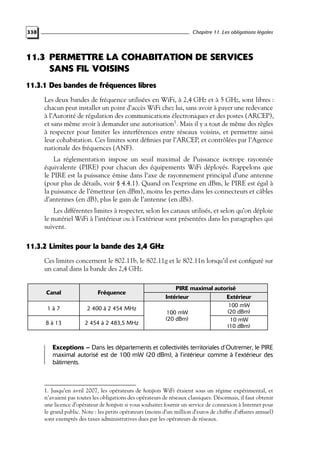 Chapitre 11. Les obligations légales

338

11.3 PERMETTRE LA COHABITATION DE SERVICES
SANS FIL VOISINS
11.3.1 Des bandes de fréquences libres
Les deux bandes de fréquence utilisées en WiFi, à 2,4 GHz et à 5 GHz, sont libres :
chacun peut installer un point d’accès WiFi chez lui, sans avoir à payer une redevance
à l’Autorité de régulation des communications électroniques et des postes (ARCEP),
et sans même avoir à demander une autorisation1. Mais il y a tout de même des règles
à respecter pour limiter les interférences entre réseaux voisins, et permettre ainsi
leur cohabitation. Ces limites sont déﬁnies par l’ARCEP, et contrôlées par l’Agence
nationale des fréquences (ANF).
La réglementation impose un seuil maximal de Puissance isotrope rayonnée
équivalente (PIRE) pour chacun des équipements WiFi déployés. Rappelons que
le PIRE est la puissance émise dans l’axe de rayonnement principal d’une antenne
(pour plus de détails, voir § 4.4.1). Quand on l’exprime en dBm, le PIRE est égal à
la puissance de l’émetteur (en dBm), moins les pertes dans les connecteurs et câbles
d’antennes (en dB), plus le gain de l’antenne (en dBi).
Les différentes limites à respecter, selon les canaux utilisés, et selon qu’on déploie
le matériel WiFi à l’intérieur ou à l’extérieur sont présentées dans les paragraphes qui
suivent.

11.3.2 Limites pour la bande des 2,4 GHz
Ces limites concernent le 802.11b, le 802.11g et le 802.11n lorsqu’il est conﬁguré sur
un canal dans la bande des 2,4 GHz.

Canal

Fréquence

1à7

2 400 à 2 454 MHz

8 à 13

2 454 à 2 483,5 MHz

PIRE maximal autorisé
Intérieur
Extérieur
100 mW
(20 dBm)
100 mW
(20 dBm)
10 mW
(10 dBm)

Exceptions – Dans les départements et collectivités territoriales d’Outremer, le PIRE
maximal autorisé est de 100 mW (20 dBm), à l’intérieur comme à l’extérieur des
bâtiments.

1. Jusqu’en avril 2007, les opérateurs de hotspots WiFi étaient sous un régime expérimental, et
n’avaient pas toutes les obligations des opérateurs de réseaux classiques. Désormais, il faut obtenir
une licence d’opérateur de hotspots si vous souhaitez fournir un service de connexion à Internet pour
le grand public. Note : les petits opérateurs (moins d’un million d’euros de chiffre d’affaires annuel)
sont exemptés des taxes administratives dues par les opérateurs de réseaux.

 