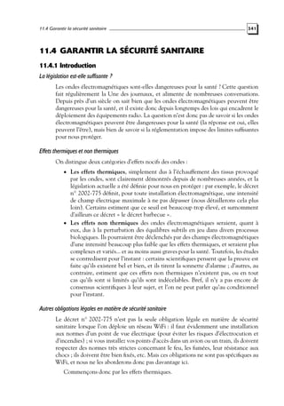 11.4 Garantir la sécurité sanitaire

341

11.4 GARANTIR LA SÉCURITÉ SANITAIRE
11.4.1 Introduction
La législation est-elle suffisante ?
Les ondes électromagnétiques sont-elles dangereuses pour la santé ? Cette question
fait régulièrement la Une des journaux, et alimente de nombreuses conversations.
Depuis près d’un siècle on sait bien que les ondes électromagnétiques peuvent être
dangereuses pour la santé, et il existe donc depuis longtemps des lois qui encadrent le
déploiement des équipements radio. La question n’est donc pas de savoir si les ondes
électromagnétiques peuvent être dangereuses pour la santé (la réponse est oui, elles
peuvent l’être), mais bien de savoir si la réglementation impose des limites sufﬁsantes
pour nous protéger.

Effets thermiques et non thermiques
On distingue deux catégories d’effets nocifs des ondes :
• Les effets thermiques, simplement dus à l’échauffement des tissus provoqué

par les ondes, sont clairement démontrés depuis de nombreuses années, et la
législation actuelle a été déﬁnie pour nous en protéger : par exemple, le décret
n◦ 2002-775 déﬁnit, pour toute installation électromagnétique, une intensité
de champ électrique maximale à ne pas dépasser (nous détaillerons cela plus
loin). Certains estiment que ce seuil est beaucoup trop élevé, et surnomment
d’ailleurs ce décret « le décret barbecue ».
• Les effets non thermiques des ondes électromagnétiques seraient, quant à
eux, dus à la perturbation des équilibres subtils en jeu dans divers processus
biologiques. Ils pourraient être déclenchés par des champs électromagnétiques
d’une intensité beaucoup plus faible que les effets thermiques, et seraient plus
complexes et variés... et au moins aussi graves pour la santé. Toutefois, les études
se contredisent pour l’instant : certains scientiﬁques pensent que la preuve est
faite qu’ils existent bel et bien, et ils tirent la sonnette d’alarme ; d’autres, au
contraire, estiment que ces effets non thermiques n’existent pas, ou en tout
cas qu’ils sont si limités qu’ils sont indécelables. Bref, il n’y a pas encore de
consensus scientiﬁques à leur sujet, et l’on ne peut parler qu’au conditionnel
pour l’instant.

Autres obligations légales en matière de sécurité sanitaire
Le décret n◦ 2002-775 n’est pas la seule obligation légale en matière de sécurité
sanitaire lorsque l’on déploie un réseau WiFi : il faut évidemment une installation
aux normes d’un point de vue électrique (pour éviter les risques d’électrocution et
d’incendies) ; si vous installez vos points d’accès dans un avion ou un train, ils doivent
respecter des normes très strictes concernant le feu, les fumées, leur résistance aux
chocs ; ils doivent être bien ﬁxés, etc. Mais ces obligations ne sont pas spéciﬁques au
WiFi, et nous ne les aborderons donc pas davantage ici.
Commençons donc par les effets thermiques.

 