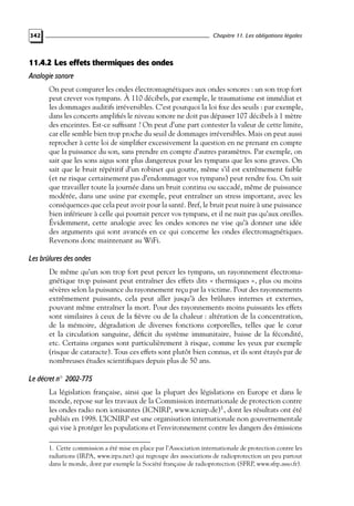 Chapitre 11. Les obligations légales

342

11.4.2 Les effets thermiques des ondes
Analogie sonore
On peut comparer les ondes électromagnétiques aux ondes sonores : un son trop fort
peut crever vos tympans. À 110 décibels, par exemple, le traumatisme est immédiat et
les dommages auditifs irréversibles. C’est pourquoi la loi ﬁxe des seuils : par exemple,
dans les concerts ampliﬁés le niveau sonore ne doit pas dépasser 107 décibels à 1 mètre
des enceintes. Est-ce sufﬁsant ? On peut d’une part contester la valeur de cette limite,
car elle semble bien trop proche du seuil de dommages irréversibles. Mais on peut aussi
reprocher à cette loi de simpliﬁer excessivement la question en ne prenant en compte
que la puissance du son, sans prendre en compte d’autres paramètres. Par exemple, on
sait que les sons aigus sont plus dangereux pour les tympans que les sons graves. On
sait que le bruit répétitif d’un robinet qui goutte, même s’il est extrêmement faible
(et ne risque certainement pas d’endommager vos tympans) peut rendre fou. On sait
que travailler toute la journée dans un bruit continu ou saccadé, même de puissance
modérée, dans une usine par exemple, peut entraîner un stress important, avec les
conséquences que cela peut avoir pour la santé. Bref, le bruit peut nuire à une puissance
bien inférieure à celle qui pourrait percer vos tympans, et il ne nuit pas qu’aux oreilles.
Évidemment, cette analogie avec les ondes sonores ne vise qu’à donner une idée
des arguments qui sont avancés en ce qui concerne les ondes électromagnétiques.
Revenons donc maintenant au WiFi.

Les brûlures des ondes
De même qu’un son trop fort peut percer les tympans, un rayonnement électromagnétique trop puissant peut entraîner des effets dits « thermiques », plus ou moins
sévères selon la puissance du rayonnement reçu par la victime. Pour des rayonnements
extrêmement puissants, cela peut aller jusqu’à des brûlures internes et externes,
pouvant même entraîner la mort. Pour des rayonnements moins puissants les effets
sont similaires à ceux de la ﬁèvre ou de la chaleur : altération de la concentration,
de la mémoire, dégradation de diverses fonctions corporelles, telles que le cœur
et la circulation sanguine, déﬁcit du système immunitaire, baisse de la fécondité,
etc. Certains organes sont particulièrement à risque, comme les yeux par exemple
(risque de cataracte). Tous ces effets sont plutôt bien connus, et ils sont étayés par de
nombreuses études scientiﬁques depuis plus de 50 ans.

Le décret n◦ 2002-775
La législation française, ainsi que la plupart des législations en Europe et dans le
monde, repose sur les travaux de la Commission internationale de protection contre
les ondes radio non ionisantes (ICNIRP, www.icnirp.de)1 , dont les résultats ont été
publiés en 1998. L’ICNIRP est une organisation internationale non gouvernementale
qui vise à protéger les populations et l’environnement contre les dangers des émissions
1. Cette commission a été mise en place par l’Association internationale de protection contre les
radiations (IRPA, www.irpa.net) qui regroupe des associations de radioprotection un peu partout
dans le monde, dont par exemple la Société française de radioprotection (SFRP, www.sfrp.asso.fr).

 