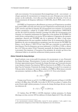 11.4 Garantir la sécurité sanitaire

343

radio non ionisantes. Un rayonnement électromagnétique est dit « non ionisant » si
chaque quantum de rayonnement ne transporte pas assez d’énergie pour ioniser des
atomes ou des molécules, c’est-à-dire pour leur arracher des électrons. C’est le cas
des rayonnements de fréquence inférieure à 1 000 GHz, dont le WiFi, situé à 2,4 ou
5 GHz1 .
L’ICNIRP est l’organisation ofﬁciellement reconnue par l’Organisation mondiale
de la santé (OMS, www.who.int) ainsi que par l’Organisation internationale du travail
(OIT, www.ilo.org) dans le domaine des rayonnements non ionisants. Le Conseil de
l’Union européenne a adopté le 12 juillet 1999 la recommandation 1999/519/CE
qui ﬁxe des seuils de puissance destinés à protéger des effets des rayonnements non
ionisants, en s’inspirant entièrement de l’approche et des résultats de l’ICNIRP. Les
seuils choisis correspondent à un niveau 50 fois inférieur à l’apparition des premiers
symptômes observés par l’ICNIRP, aﬁn de se prémunir des effets à long terme.
Les réglementations des pays membres résultent donc de la transposition dans leur
législation de cette recommandation européenne issue des travaux de l’ICNIRP. En
France, c’est le décret n◦ 2002-775 du 3 mai 2002 qui a introduit ces seuils dans le
droit français. Pour les fréquences qui nous intéressent, à 2,4 GHz et 5 GHz, ce décret
ﬁxe à 61 Volts par mètre (V/m) l’intensité maximale du champ électrique mesuré
à proximité d’un émetteur, à l’exception d’un périmètre de sécurité qui devra être
clairement balisé et où seuls des techniciens formés pourront accéder.

Estimer l’intensité du champ électrique
Jusqu’à présent, nous avons parlé de puissance de rayonnement et non d’intensité
de champ électrique. Heureusement, il existe une formule assez simple qui permet
d’estimer approximativement l’intensité du champ électrique que l’on pourra mesurer
à une distance donnée d’un émetteur WiFi en fonction de son PIRE, si l’on se place
dans l’axe de l’antenne. L’intensité du champ électrique est notée E et se mesure en
Volts par mètre, la distance d se mesure en mètres, et le PIRE en Watts (pour convertir
une puissance exprimée en dBm en Watts, voir § 2.2.1). Voici cette formule :
√
PIRE
E = 5,5 ×
d
Comme nous l’avons vu au § 11.3, le PIRE maximal autorisé en France à 2,4 GHz
est ﬁxé à 20 dBm, donc 100 mW, c’est-à-dire 0,1 W. Si l’on se place à 3 mètres d’un
point d’accès réglé à pleine puissance, le niveau du champ électrique devrait se situer
aux alentours de :
0,1
E = 5,5 ×
≈ 0,58 V/m
3
À 3 mètres d’un AP WiFi à 2,4 GHz émettant à pleine puissance, le champ
électrique est donc environ 100 fois inférieur à la limite légale de 61 V/m, elle-même

1. Les rayonnements ionisants (ultraviolets, rayons X, rayons gammas...) sont, quant à eux,
particulièrement dangereux et font l’objet d’une législation tout à fait distincte.

 