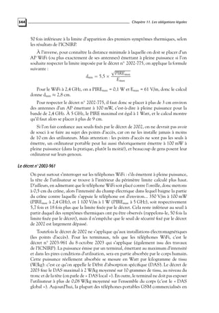 Chapitre 11. Les obligations légales

344

50 fois inférieure à la limite d’apparition des premiers symptômes thermiques, selon
les résultats de l’ICNIRP.
À l’inverse, pour connaître la distance minimale à laquelle on doit se placer d’un
AP WiFi (ou plus exactement de ses antennes) émettant à pleine puissance si l’on
souhaite respecter la limite imposée par le décret n◦ 2002-775, on applique la formule
suivante :
√
PIREmax
dmin = 5,5 ×
Emax
Pour le WiFi à 2,4 GHz, on a PIREmax = 0,1 W et Emax = 61 V/m, donc le calcul
donne dmin ≈ 2,8 cm.

Pour respecter le décret n◦ 2002-775, il faut donc se placer à plus de 3 cm environ
des antennes d’un AP émettant à 100 mW, c’est-à-dire à pleine puissance pour la
bande de 2,4 GHz. À 5 GHz, le PIRE maximal est égal à 1 Watt, et le calcul montre
qu’il faut alors se placer à plus de 9 cm.
Si l’on fait conﬁance aux seuils ﬁxés par le décret de 2002, on ne devrait pas avoir
de souci à se faire au sujet des points d’accès, car on ne les installe jamais à moins
de 10 cm des utilisateurs. Mais attention : les points d’accès ne sont pas les seuls à
émettre, un ordinateur portable peut lui aussi théoriquement émettre à 100 mW à
pleine puissance (dans la pratique, plutôt la moitié), et beaucoup de gens posent leur
ordinateur sur leurs genoux.

Le décret n◦ 2003-961
On peut surtout s’interroger sur les téléphones WiFi : s’ils émettent à pleine puissance,
la tête de l’utilisateur se trouve à l’intérieur du périmètre limite calculé plus haut.
D’ailleurs, en admettant que le téléphone WiFi soit placé contre l’oreille, donc mettons
à 0,5 cm du crâne, alors l’intensité du champ électrique dans lequel baigne la partie
du crâne contre laquelle s’appuie le téléphone est d’environ... 350 V/m à 100 mW
(PIREmax à 2,4 GHz), et 1 100 V/m à 1 W (PIREmax à 5 GHz), soit respectivement
5,7 fois et 18 fois plus que la limite ﬁxée par le décret. Cela reste inférieur au seuil à
partir duquel des symptômes thermiques ont pu être observés (rappelons-le, 50 fois la
limite ﬁxée par le décret), mais il n’empêche que le seuil de sécurité ﬁxé par le décret
de 2002 est largement dépassé.
Toutefois le décret de 2002 ne s’applique qu’aux installations électromagnétiques
(les points d’accès). Pour les terminaux, tels que les téléphones WiFi, c’est le
décret n◦ 2003-961 du 8 octobre 2003 qui s’applique (également issu des travaux
de l’ICNIRP). La puissance émise par un terminal, émettant au maximum d’intensité
et dans les pires conditions d’utilisation, sera en partie absorbée par le corps humain.
Cette puissance réellement absorbée se mesure en Watt par kilogramme de tissu
(W/kg): c’est ce qu’on appelle le Débit d’absorption spéciﬁque (DAS). Le décret de
2003 ﬁxe le DAS maximal à 2 W/kg moyenné sur 10 grammes de tissu, au niveau du
tronc et de la tête (on parle de « DAS local »). En outre, le terminal ne doit pas exposer
l’utilisateur à plus de 0,08 W/kg moyenné sur l’ensemble du corps (c’est le « DAS
global »). Aujourd’hui, la plupart des téléphones portables GSM commercialisés en

 