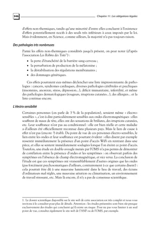 Chapitre 11. Les obligations légales

346

d’effets non-thermiques, tandis qu’une minorité d’entre elles concluent à l’existence
d’effets potentiellement nocifs à des seuils très inférieurs à ceux imposés par la loi.
Mais évidemment, en Science, comme ailleurs, la majorité n’a pas toujours raison.

Des pathologies très nombreuses
Parmi les effets non-thermiques considérés jusqu’à présent, on peut noter (d’après
l’association Les Robins des Toits1 ) :
• la perte d’étanchéité de la barrière sang-cerveau ;
• la perturbation de production de la mélatonine ;
• la déstabilisation des régulations membranaires ;
• des dommages génétiques.

Ces effets pourraient eux-mêmes déclencher une liste impressionnante de pathologies : cancers, syndromes cardiaques, diverses pathologies cérébrales et psychiques
(insomnies, anorexie, stress, dépression...), déﬁcit immunitaire, infertilité, et même
des pathologies dermatologiques (rougeurs, irruptions cutanées...), des allergies... et la
liste continue encore.

L’électro-sensibilité
Certaines personnes (on parle de 3 % de la population), seraient même « électrosensibles », c’est-à-dire particulièrement sensibles aux ondes électromagnétiques : elles
souffrent de maux de tête, elles ont des sensations de brûlures, des irruptions cutanées,
etc. Leur souffrance n’est pas au conditionnel : elle est bien réelle et cette maladie
a d’ailleurs été ofﬁciellement reconnue dans plusieurs pays. Mais le lien de cause à
effet n’est pas (encore ?) établi. Du point de vue de ces personnes électro-sensibles, le
lien entre les ondes et leur souffrance est pourtant évident : elles disent par exemple
ressentir immédiatement la présence d’un point d’accès WiFi en rentrant dans une
pièce, et elles se sentent immédiatement soulagées lorsque l’on éteint ce point d’accès.
Toutefois, une étude en double-aveugle menée par l’OMS n’a pas permis de démontrer
de corrélation entre la présence d’ondes et les symptômes : on observait parfois des
symptômes en l’absence de champ électromagnétique, et vice versa. La conclusion de
l’étude est que ces symptômes ont vraisemblablement d’autres origines que les ondes
(pas forcément psychosomatiques d’ailleurs, contrairement à ce que certains disent) :
cela pourrait être dû à une mauvaise luminosité dans le lieu de travail, des écrans
d’ordinateurs mal réglés, une mauvaise aération ou climatisation, un environnement
de travail stressant, etc. Mais là encore, il n’y a pas de consensus scientiﬁque.

1. Le dossier scientiﬁque disponible sur le site web de cette association est très complet et nous vous
invitons à le consulter pour plus de détails. Attention : les études présentées sont bien sûr presque
exclusivement des études qui concluent qu’il existe un risque. Pour ne pas vous limiter à un seul
point de vue, consultez également le site web de l’ANF ou de l’OMS, par exemple.

 