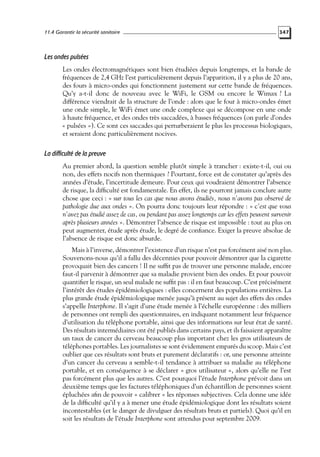 11.4 Garantir la sécurité sanitaire

347

Les ondes pulsées
Les ondes électromagnétiques sont bien étudiées depuis longtemps, et la bande de
fréquences de 2,4 GHz l’est particulièrement depuis l’apparition, il y a plus de 20 ans,
des fours à micro-ondes qui fonctionnent justement sur cette bande de fréquences.
Qu’y a-t-il donc de nouveau avec le WiFi, le GSM ou encore le Wimax ? La
différence viendrait de la structure de l’onde : alors que le four à micro-ondes émet
une onde simple, le WiFi émet une onde complexe qui se décompose en une onde
à haute fréquence, et des ondes très saccadées, à basses fréquences (on parle d’ondes
« pulsées »). Ce sont ces saccades qui perturberaient le plus les processus biologiques,
et seraient donc particulièrement nocives.

La difficulté de la preuve
Au premier abord, la question semble plutôt simple à trancher : existe-t-il, oui ou
non, des effets nocifs non thermiques ? Pourtant, force est de constater qu’après des
années d’étude, l’incertitude demeure. Pour ceux qui voudraient démontrer l’absence
de risque, la difﬁculté est fondamentale. En effet, ils ne pourront jamais conclure autre
chose que ceci : « sur tous les cas que nous avons étudiés, nous n’avons pas observé de
pathologie due aux ondes ». On pourra donc toujours leur répondre : « c’est que vous
n’avez pas étudié assez de cas, ou pendant pas assez longtemps car les effets peuvent survenir
après plusieurs années ». Démontrer l’absence de risque est impossible : tout au plus on
peut augmenter, étude après étude, le degré de conﬁance. Exiger la preuve absolue de
l’absence de risque est donc absurde.
Mais à l’inverse, démontrer l’existence d’un risque n’est pas forcément aisé non plus.
Souvenons-nous qu’il a fallu des décennies pour pouvoir démontrer que la cigarette
provoquait bien des cancers ! Il ne sufﬁt pas de trouver une personne malade, encore
faut-il parvenir à démontrer que sa maladie provient bien des ondes. Et pour pouvoir
quantiﬁer le risque, un seul malade ne sufﬁt pas : il en faut beaucoup. C’est précisément
l’intérêt des études épidémiologiques : elles concernent des populations entières. La
plus grande étude épidémiologique menée jusqu’à présent au sujet des effets des ondes
s’appelle Interphone. Il s’agit d’une étude menée à l’échelle européenne : des milliers
de personnes ont rempli des questionnaires, en indiquant notamment leur fréquence
d’utilisation du téléphone portable, ainsi que des informations sur leur état de santé.
Des résultats intermédiaires ont été publiés dans certains pays, et ils faisaient apparaître
un taux de cancer du cerveau beaucoup plus important chez les gros utilisateurs de
téléphones portables. Les journalistes se sont évidemment emparés du scoop. Mais c’est
oublier que ces résultats sont bruts et purement déclaratifs : or, une personne atteinte
d’un cancer du cerveau a semble-t-il tendance à attribuer sa maladie au téléphone
portable, et en conséquence à se déclarer « gros utilisateur », alors qu’elle ne l’est
pas forcément plus que les autres. C’est pourquoi l’étude Interphone prévoit dans un
deuxième temps que les factures téléphoniques d’un échantillon de personnes soient
épluchées aﬁn de pouvoir « calibrer » les réponses subjectives. Cela donne une idée
de la difﬁculté qu’il y a à mener une étude épidémiologique dont les résultats soient
incontestables (et le danger de divulguer des résultats bruts et partiels). Quoi qu’il en
soit les résultats de l’étude Interphone sont attendus pour septembre 2009.

 