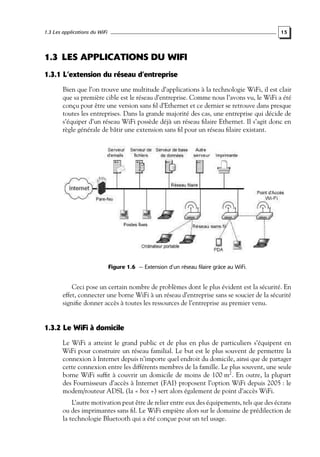 1.3 Les applications du WiFi

15

1.3 LES APPLICATIONS DU WIFI
1.3.1 L’extension du réseau d’entreprise
Bien que l’on trouve une multitude d’applications à la technologie WiFi, il est clair
que sa première cible est le réseau d’entreprise. Comme nous l’avons vu, le WiFi a été
conçu pour être une version sans ﬁl d’Ethernet et ce dernier se retrouve dans presque
toutes les entreprises. Dans la grande majorité des cas, une entreprise qui décide de
s’équiper d’un réseau WiFi possède déjà un réseau ﬁlaire Ethernet. Il s’agit donc en
règle générale de bâtir une extension sans ﬁl pour un réseau ﬁlaire existant.

Figure 1.6 — Extension d’un réseau filaire grâce au WiFi.

Ceci pose un certain nombre de problèmes dont le plus évident est la sécurité. En
effet, connecter une borne WiFi à un réseau d’entreprise sans se soucier de la sécurité
signiﬁe donner accès à toutes les ressources de l’entreprise au premier venu.

1.3.2 Le WiFi à domicile
Le WiFi a atteint le grand public et de plus en plus de particuliers s’équipent en
WiFi pour construire un réseau familial. Le but est le plus souvent de permettre la
connexion à Internet depuis n’importe quel endroit du domicile, ainsi que de partager
cette connexion entre les différents membres de la famille. Le plus souvent, une seule
borne WiFi sufﬁt à couvrir un domicile de moins de 100 m2 . En outre, la plupart
des Fournisseurs d’accès à Internet (FAI) proposent l’option WiFi depuis 2005 : le
modem/routeur ADSL (la « box ») sert alors également de point d’accès WiFi.
L’autre motivation peut être de relier entre eux des équipements, tels que des écrans
ou des imprimantes sans ﬁl. Le WiFi empiète alors sur le domaine de prédilection de
la technologie Bluetooth qui a été conçue pour un tel usage.

 