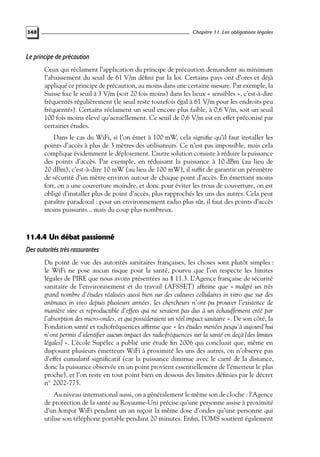 Chapitre 11. Les obligations légales

348

Le principe de précaution
Ceux qui réclament l’application du principe de précaution demandent au minimum
l’abaissement du seuil de 61 V/m déﬁni par la loi. Certains pays ont d’ores et déjà
appliqué ce principe de précaution, au moins dans une certaine mesure. Par exemple, la
Suisse ﬁxe le seuil à 3 V/m (soit 20 fois moins) dans les lieux « sensibles », c’est-à-dire
fréquentés régulièrement (le seuil reste toutefois égal à 61 V/m pour les endroits peu
fréquentés). Certains réclament un seuil encore plus faible, à 0,6 V/m, soit un seuil
100 fois moins élevé qu’actuellement. Ce seuil de 0,6 V/m est en effet préconisé par
certaines études.
Dans le cas du WiFi, si l’on émet à 100 mW, cela signiﬁe qu’il faut installer les
points d’accès à plus de 3 mètres des utilisateurs. Ce n’est pas impossible, mais cela
complique évidemment le déploiement. L’autre solution consiste à réduire la puissance
des points d’accès. Par exemple, en réduisant la puissance à 10 dBm (au lieu de
20 dBm), c’est-à-dire 10 mW (au lieu de 100 mW), il sufﬁt de garantir un périmètre
de sécurité d’un mètre environ autour de chaque point d’accès. En émettant moins
fort, on a une couverture moindre, et donc pour éviter les trous de couverture, on est
obligé d’installer plus de point d’accès, plus rapprochés les uns des autres. Cela peut
paraître paradoxal : pour un environnement radio plus sûr, il faut des points d’accès
moins puissants... mais du coup plus nombreux.

11.4.4 Un débat passionné
Des autorités très rassurantes
Du point de vue des autorités sanitaires françaises, les choses sont plutôt simples :
le WiFi ne pose aucun risque pour la santé, pourvu que l’on respecte les limites
légales de PIRE que nous avons présentées au § 11.3. L’Agence française de sécurité
sanitaire de l’environnement et du travail (AFSSET) afﬁrme que « malgré un très
grand nombre d’études réalisées aussi bien sur des cultures cellulaires in vitro que sur des
animaux in vivo depuis plusieurs années, les chercheurs n’ont pu prouver l’existence de
manière sûre et reproductible d’effets qui ne seraient pas dus à un échauffement créé par
l’absorption des micro-ondes, et qui posséderaient un réel impact sanitaire ». De son côté, la
Fondation santé et radiofréquences afﬁrme que « les études menées jusqu’à aujourd’hui
n’ont permis d’identiﬁer aucun impact des radiofréquences sur la santé en deçà [des limites
légales] ». L’école Supélec a publié une étude ﬁn 2006 qui concluait que, même en
disposant plusieurs émetteurs WiFi à proximité les uns des autres, on n’observe pas
d’effet cumulatif signiﬁcatif (car la puissance diminue avec le carré de la distance,
donc la puissance observée en un point provient essentiellement de l’émetteur le plus
proche), et l’on reste en tout point bien en dessous des limites déﬁnies par le décret
n◦ 2002-775.
Au niveau international aussi, on a généralement le même son de cloche : l’Agence
de protection de la santé au Royaume-Uni précise qu’une personne assise à proximité
d’un hotspot WiFi pendant un an reçoit la même dose d’ondes qu’une personne qui
utilise son téléphone portable pendant 20 minutes. Enﬁn, l’OMS soutient également

 