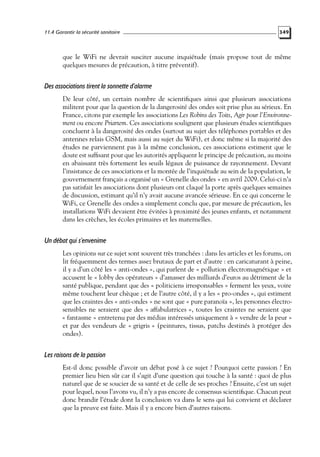 11.4 Garantir la sécurité sanitaire

349

que le WiFi ne devrait susciter aucune inquiétude (mais propose tout de même
quelques mesures de précaution, à titre préventif).

Des associations tirent la sonnette d’alarme
De leur côté, un certain nombre de scientiﬁques ainsi que plusieurs associations
militent pour que la question de la dangerosité des ondes soit prise plus au sérieux. En
France, citons par exemple les associations Les Robins des Toits, Agir pour l’Environnement ou encore Priartem. Ces associations soulignent que plusieurs études scientiﬁques
concluent à la dangerosité des ondes (surtout au sujet des téléphones portables et des
antennes relais GSM, mais aussi au sujet du WiFi), et donc même si la majorité des
études ne parviennent pas à la même conclusion, ces associations estiment que le
doute est sufﬁsant pour que les autorités appliquent le principe de précaution, au moins
en abaissant très fortement les seuils légaux de puissance de rayonnement. Devant
l’insistance de ces associations et la montée de l’inquiétude au sein de la population, le
gouvernement français a organisé un « Grenelle des ondes » en avril 2009. Celui-ci n’a
pas satisfait les associations dont plusieurs ont claqué la porte après quelques semaines
de discussion, estimant qu’il n’y avait aucune avancée sérieuse. En ce qui concerne le
WiFi, ce Grenelle des ondes a simplement conclu que, par mesure de précaution, les
installations WiFi devaient être évitées à proximité des jeunes enfants, et notamment
dans les crèches, les écoles primaires et les maternelles.

Un débat qui s’envenime
Les opinions sur ce sujet sont souvent très tranchées : dans les articles et les forums, on
lit fréquemment des termes assez brutaux de part et d’autre : en caricaturant à peine,
il y a d’un côté les « anti-ondes », qui parlent de « pollution électromagnétique » et
accusent le « lobby des opérateurs » d’amasser des milliards d’euros au détriment de la
santé publique, pendant que des « politiciens irresponsables » ferment les yeux, voire
même touchent leur chèque ; et de l’autre côté, il y a les « pro-ondes », qui estiment
que les craintes des « anti-ondes » ne sont que « pure paranoïa », les personnes électrosensibles ne seraient que des « affabulatrices », toutes les craintes ne seraient que
« fantasme » entretenu par des médias intéressés uniquement à « vendre de la peur »
et par des vendeurs de « grigris » (peintures, tissus, patchs destinés à protéger des
ondes).

Les raisons de la passion
Est-il donc possible d’avoir un débat posé à ce sujet ? Pourquoi cette passion ? En
premier lieu bien sûr car il s’agit d’une question qui touche à la santé : quoi de plus
naturel que de se soucier de sa santé et de celle de ses proches ? Ensuite, c’est un sujet
pour lequel, nous l’avons vu, il n’y a pas encore de consensus scientiﬁque. Chacun peut
donc brandir l’étude dont la conclusion va dans le sens qui lui convient et déclarer
que la preuve est faite. Mais il y a encore bien d’autres raisons.

 