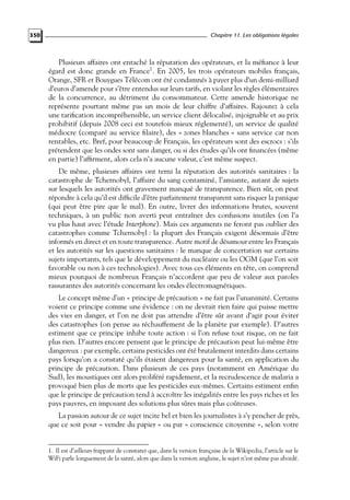 350

Chapitre 11. Les obligations légales

Plusieurs affaires ont entaché la réputation des opérateurs, et la méﬁance à leur
égard est donc grande en France1 . En 2005, les trois opérateurs mobiles français,
Orange, SFR et Bouygues Télécom ont été condamnés à payer plus d’un demi-milliard
d’euros d’amende pour s’être entendus sur leurs tarifs, en violant les règles élémentaires
de la concurrence, au détriment du consommateur. Cette amende historique ne
représente pourtant même pas un mois de leur chiffre d’affaires. Rajoutez à cela
une tariﬁcation incompréhensible, un service client délocalisé, injoignable et au prix
prohibitif (depuis 2008 ceci est toutefois mieux réglementé), un service de qualité
médiocre (comparé au service ﬁlaire), des « zones blanches » sans service car non
rentables, etc. Bref, pour beaucoup de Français, les opérateurs sont des escrocs : s’ils
prétendent que les ondes sont sans danger, ou si des études qu’ils ont ﬁnancées (même
en partie) l’afﬁrment, alors cela n’a aucune valeur, c’est même suspect.
De même, plusieurs affaires ont terni la réputation des autorités sanitaires : la
catastrophe de Tchernobyl, l’affaire du sang contaminé, l’amiante, autant de sujets
sur lesquels les autorités ont gravement manqué de transparence. Bien sûr, on peut
répondre à cela qu’il est difﬁcile d’être parfaitement transparent sans risquer la panique
(qui peut être pire que le mal). En outre, livrer des informations brutes, souvent
techniques, à un public non averti peut entraîner des confusions inutiles (on l’a
vu plus haut avec l’étude Interphone). Mais ces arguments ne feront pas oublier des
catastrophes comme Tchernobyl : la plupart des Français exigent désormais d’être
informés en direct et en toute transparence. Autre motif de désamour entre les Français
et les autorités sur les questions sanitaires : le manque de concertation sur certains
sujets importants, tels que le développement du nucléaire ou les OGM (que l’on soit
favorable ou non à ces technologies). Avec tous ces éléments en tête, on comprend
mieux pourquoi de nombreux Français n’accordent que peu de valeur aux paroles
rassurantes des autorités concernant les ondes électromagnétiques.
Le concept même d’un « principe de précaution » ne fait pas l’unanimité. Certains
voient ce principe comme une évidence : on ne devrait rien faire qui puisse mettre
des vies en danger, et l’on ne doit pas attendre d’être sûr avant d’agir pour éviter
des catastrophes (on pense au réchauffement de la planète par exemple). D’autres
estiment que ce principe inhibe toute action : si l’on refuse tout risque, on ne fait
plus rien. D’autres encore pensent que le principe de précaution peut lui-même être
dangereux : par exemple, certains pesticides ont été brutalement interdits dans certains
pays lorsqu’on a constaté qu’ils étaient dangereux pour la santé, en application du
principe de précaution. Dans plusieurs de ces pays (notamment en Amérique du
Sud), les moustiques ont alors proliféré rapidement, et la recrudescence de malaria a
provoqué bien plus de morts que les pesticides eux-mêmes. Certains estiment enﬁn
que le principe de précaution tend à accroître les inégalités entre les pays riches et les
pays pauvres, en imposant des solutions plus sûres mais plus coûteuses.
La passion autour de ce sujet incite bel et bien les journalistes à s’y pencher de près,
que ce soit pour « vendre du papier » ou par « conscience citoyenne », selon votre

1. Il est d’ailleurs frappant de constater que, dans la version française de la Wikipedia, l’article sur le
WiFi parle longuement de la santé, alors que dans la version anglaise, le sujet n’est même pas abordé.

 