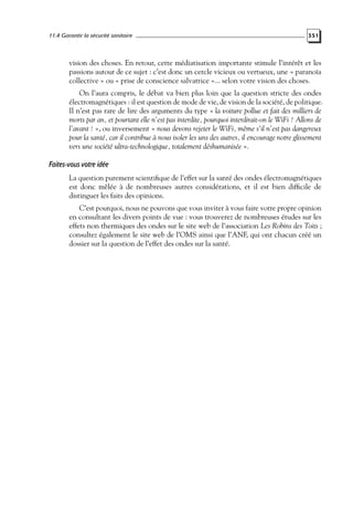 11.4 Garantir la sécurité sanitaire

351

vision des choses. En retour, cette médiatisation importante stimule l’intérêt et les
passions autour de ce sujet : c’est donc un cercle vicieux ou vertueux, une « paranoïa
collective » ou « prise de conscience salvatrice »... selon votre vision des choses.
On l’aura compris, le débat va bien plus loin que la question stricte des ondes
électromagnétiques : il est question de mode de vie, de vision de la société, de politique.
Il n’est pas rare de lire des arguments du type « la voiture pollue et fait des milliers de
morts par an, et pourtant elle n’est pas interdite, pourquoi interdirait-on le WiFi ? Allons de
l’avant ! », ou inversement « nous devons rejeter le WiFi, même s’il n’est pas dangereux
pour la santé, car il contribue à nous isoler les uns des autres, il encourage notre glissement
vers une société ultra-technologique, totalement déshumanisée ».

Faites-vous votre idée
La question purement scientiﬁque de l’effet sur la santé des ondes électromagnétiques
est donc mêlée à de nombreuses autres considérations, et il est bien difﬁcile de
distinguer les faits des opinions.
C’est pourquoi, nous ne pouvons que vous inviter à vous faire votre propre opinion
en consultant les divers points de vue : vous trouverez de nombreuses études sur les
effets non thermiques des ondes sur le site web de l’association Les Robins des Toits ;
consultez également le site web de l’OMS ainsi que l’ANF, qui ont chacun créé un
dossier sur la question de l’effet des ondes sur la santé.

 