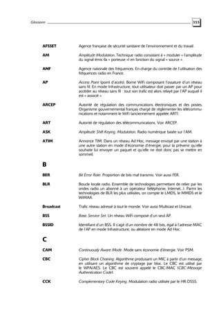 Glossaire

355

AFSSET

Agence française de sécurité sanitaire de l’environnement et du travail.

AM

Amplitude Modulation. Technique radio consistant à « moduler » l’amplitude
du signal émis (la « porteuse ») en fonction du signal « source ».

ANF

Agence nationale des fréquences. En charge du contrôle de l’utilisation des
fréquences radio en France.

AP

Access Point (point d’accès). Borne WiFi composant l’ossature d’un réseau
sans fil. En mode Infrastructure, tout utilisateur doit passer par un AP pour
accéder au réseau sans fil : tout son trafic est alors relayé par l’AP auquel il
est « associé ».

ARCEP

Autorité de régulation des communications électroniques et des postes.
Organisme gouvernemental français chargé de réglementer les télécommunications et notamment le WiFi (anciennement appelée ART).

ART

Autorité de régulation des télécommunications. Voir ARCEP.

ASK

Amplitude Shift Keying. Modulation. Radio numérique basée sur l’AM.

ATIM

Annonce TIM. Dans un réseau Ad Hoc, message envoyé par une station à
une autre station en mode d’économie d’énergie, pour la prévenir qu’elle
souhaite lui envoyer un paquet et qu’elle ne doit donc pas se mettre en
sommeil.

B
BER

Bit Error Rate. Proportion de bits mal transmis. Voir aussi FER.

BLR

Boucle locale radio. Ensemble de technologies permettant de relier par les
ondes radio un abonné à un opérateur (téléphonie, Internet...). Parmi les
technologies de BLR les plus utilisées, on compte le LMDS, le MMDS et le
WiMAX.

Broadcast

Trafic réseau adressé à tout le monde. Voir aussi Multicast et Unicast.

BSS

Basic Service Set. Un réseau WiFi composé d’un seul AP.

BSSID

Identifiant d’un BSS. Il s’agit d’un nombre de 48 bits, égal à l’adresse MAC
de l’AP en mode Infrastructure, ou aléatoire en mode Ad Hoc.

C
CAM

Continuously Aware Mode. Mode sans économie d’énergie. Voir PSM.

CBC

Cipher Block Chaining. Algorithme produisant un MIC à partir d’un message,
en utilisant un algorithme de cryptage par bloc. Le CBC est utilisé par
le WPA/AES. Le CBC est souvent appelé le CBC-MAC (CBC-Message
Authentication Code).

CCK

Complementary Code Keying. Modulation radio utilisée par le HR-DSSS.

 