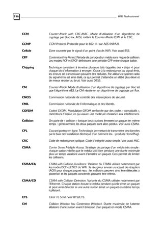 WiFi Professionnel

356

CCM

Counter-Mode with CBC-MAC. Mode d’utilisation d’un algorithme de
cryptage par bloc (ex. AES), mêlant le Counter-Mode (CM) et le CBC.

CCMP

CCM Protocol. Protocole pour le 802.11i sur AES (WPA2).

Cellule

Zone couverte par le signal d’un point d’accès WiFi. Voir aussi BSS.

CFP

Contention Free Period. Période de partage d’un média sans risque de collision.
Les modes PCF et EPCF définissent une période CFP entre chaque balise.

Chipping

Technique consistant à émettre plusieurs bits (appelés des « chips ») pour
chaque bit d’information à envoyer. Grâce à la redondance du signal émis,
les erreurs de transmission peuvent être réduites. Par ailleurs le spectre radio
du signal émis est ainsi étalé, ce qui permet d’atteindre un débit plus élevé et
de mieux résister au bruit. Voir aussi DSSS.

CM

Counter-Mode. Mode d’utilisation d’un algorithme de cryptage par bloc tel
que l’algorithme AES. Le CM résulte en un algorithme de cryptage par flux.

CNCIS

Commission nationale de contrôle des interceptions de sécurité.

CNIL

Commission nationale de l’informatique et des libertés.

COFDM

Coded OFDM. Modulation OFDM renforcée par des codes « convolutifs »,
correcteurs d’erreur, ce qui assure une meilleure résistance aux interférences.

Collision

On parle de « collision » lorsque deux stations émettent un paquet en même
temps : généralement, les deux paquets sont alors perdus. Voir aussi CSMA.

CPL

Courant porteur en ligne. Technologie permettant de transmettre des données
par le biais de l’installation électrique d’un bâtiment (ex. : produits HomePlug).

CRC

Code de redondance cyclique. Code d’intégrité assez simple. Voir aussi MIC.

CSMA

Carrier Sense Multiple Access. Stratégie de partage d’un média très simple :
chaque station vérifie que le média soit libre pendant une durée minimale
plus un temps aléatoire avant d’émettre un paquet. Ceci permet de limiter
les collisions.

CSMA/CA

CSMA with Collision Avoidance. Variante du CSMA utilisée notamment par
les modes DCF et EDCF du WiFi : le récepteur envoie un accusé de réception
(ACK) pour chaque paquet reçu : les collisions peuvent ainsi être détectées a
posteriori et les paquets concernés peuvent être réémis.

CSMA/CD

CSMA with Collision Detection. Variante du CSMA utilisée notamment par
l’Ethernet. Chaque station écoute le média pendant qu’elle émet un paquet
et peut ainsi détecter si une autre station émet un paquet en même temps
(collision).

CTS

Clear To Send. Voir RTS/CTS.

CW

Collision Window (ou Contention Window). Durée maximale de l’attente
aléatoire d’une station avant l’émission d’un paquet en mode CSMA.

 