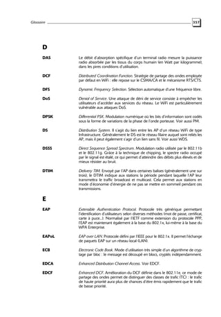 Glossaire

357

D
DAS

Le débit d’absorption spécifique d’un terminal radio mesure la puissance
radio absorbée par les tissus du corps humain (en Watt par kilogramme),
dans les pires conditions d’utilisation.

DCF

Distributed Coordination Function. Stratégie de partage des ondes employée
par défaut en WiFi : elle repose sur le CSMA/CA et le mécanisme RTS/CTS.

DFS

Dynamic Frequency Selection. Sélection automatique d’une fréquence libre.

DoS

Denial of Service. Une attaque de déni de service consiste à empêcher les
utilisateurs d’accéder aux services du réseau. Le WiFi est particulièrement
vulnérable aux attaques DoS.

DPSK

Differential PSK. Modulation numérique où les bits d’information sont codés
sous la forme de variations de la phase de l’onde porteuse. Voir aussi PM.

DS

Distribution System. Il s’agit du lien entre les AP d’un réseau WiFi de type
Infrastructure. Généralement le DS est le réseau filaire auquel sont reliés les
AP, mais il peut également s’agir d’un lien sans fil. Voir aussi WDS.

DSSS

Direct Sequence Spread Spectrum. Modulation radio utilisée par le 802.11b
et le 802.11g. Grâce à la technique de chipping, le spectre radio occupé
par le signal est étalé, ce qui permet d’atteindre des débits plus élevés et de
mieux résister au bruit.

DTIM

Delivery TIM. Envoyé par l’AP dans certaines balises (généralement une sur
trois), le DTIM indique aux stations la période pendant laquelle l’AP leur
transmettra le traffic broadcast et multicast. Cela permet aux stations en
mode d’économie d’énergie de ne pas se mettre en sommeil pendant ces
transmissions.

E
EAP

Extensible Authentication Protocol. Protocole très générique permettant
l’identification d’utilisateurs selon diverses méthodes (mot de passe, certificat,
carte à puce...). Normalisé par l’IETF comme extension du protocole PPP,
l’EAP est maintenant également à la base du 802.1x, lui-même à la base du
WPA Enterprise.

EAPoL

EAP over LAN. Protocole défini par l’IEEE pour le 802.1x. Il permet l’échange
de paquets EAP sur un réseau local (LAN).

ECB

Electronic Code Book. Mode d’utilisation très simple d’un algorithme de cryptage par bloc : le message est découpé en blocs, cryptés indépendamment.

EDCA

Enhanced Distribution Channel Access. Voir EDCF.

EDCF

Enhanced DCF. Amélioration du DCF définie dans le 802.11e, ce mode de
partage des ondes permet de distinguer des classes de trafic (TC) : le trafic
de haute priorité aura plus de chances d’être émis rapidement que le trafic
de basse priorité.

 