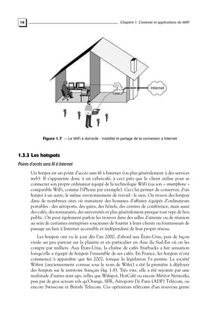Chapitre 1. Contexte et applications du WiFi

16

Figure 1.7 — Le WiFi à domicile : mobilité et partage de la connexion à Internet.

1.3.3 Les hotspots
Points d’accès sans fil à Internet
Un hotspot est un point d’accès sans ﬁl à Internet (ou plus généralement à des services
web). Il s’apparente donc à un cybercafé, à ceci près que le client utilise pour se
connecter son propre ordinateur équipé de la technologie WiFi (ou son « smartphone »
compatible WiFi, comme l’iPhone par exemple). Ceci lui permet de conserver, d’un
hotspot à un autre, le même environnement de travail : le sien. On trouve des hotspots
dans de nombreux sites où transitent des hommes d’affaires équipés d’ordinateurs
portables : des aéroports, des gares, des hôtels, des centres de conférence, mais aussi
des cafés, des restaurants, des universités et plus généralement presque tout type de lieu
public. On peut également parfois les trouver dans des salles d’attente ou de réunion
au sein de certaines entreprises soucieuses de fournir à leurs clients ou fournisseurs de
passage un lien à Internet accessible et indépendant de leur propre réseau.
Les hotspots ont vu le jour dès l’an 2000, d’abord aux États-Unis, puis de façon
virale un peu partout sur la planète et en particulier en Asie du Sud-Est où on les
compte par milliers. Aux États-Unis, la chaîne de cafés Starbucks a fait sensation
lorsqu’elle a équipé de hotspots l’ensemble de ses cafés. En France, les hotspots n’ont
commencé à apparaître que ﬁn 2002, lorsque la législation l’a permis. La société
Wiﬁrst (anciennement connue sous le nom de Wiﬁx) a été la première à déployer
des hotspots sur le territoire français (ﬁg. 1.8). Très vite, elle a été rejointe par une
multitude d’autres start-ups, telles que Wiﬁspot, HotCafé ou encore Météor Networks,
puis par de gros acteurs tels qu’Orange, SFR, Aéroports De Paris (ADP) Télécom, ou
encore Swisscom et British Telecom. Ces opérateurs télécoms d’un nouveau genre

 