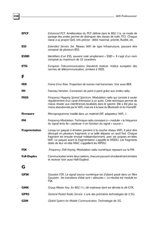 WiFi Professionnel

358

EPCF

Enhanced PCF. Amélioration du PCF définie dans le 802.11e, ce mode de
partage des ondes permet de distinguer des classes de trafic (TC). Chaque
classe a sa propre QoS, très précise : débit maximal, priorité, fluidité, etc.

ESS

Extended Service Set. Réseau WiFi de type Infrastructure, pouvant être
composé de plusieurs BSS.

ESSID

Identifiant d’un ESS, souvent noté simplement « SSID ». Il s’agit d’un nom
composé au maximum de 32 caractères.

ETSI

European Telecommunications Standards Institute. Institut européen des
normes de télécommunication, similaire à l’IEEE.

F
FER

Frame Error Rate. Proportion de trames mal transmises. Voir aussi BER.

FH

Faisceau hertzien. Connexion de point à point grâce aux ondes radio.

FHSS

Frequency Hopping Spread Spectrum. Modulation radio qui consiste à sauter
régulièrement d’un canal d’émission à un autre. Cette technique permet de
mieux résister aux interférences localisées dans le spectre. Elle a été plus ou
moins abandonnée par le WiFi, mais est à la base du Bluetooth et du HomeRF.

Firmware

Microprogramme installé dans un matériel (AP, adaptateur WiFi...).

FM

Frequency Modulation. Technique radio consistant à « moduler » la fréquence
du signal émis (la « porteuse ») en fonction du signal « source ».

Fragmentation

Lorsqu’un paquet à émettre parvient à la couche réseau WiFi, il peut être
découpé en plusieurs fragments si sa taille dépasse un seuil fixé. Chaque
fragment est ensuite envoyé indépendamment, avec ses propres en-têtes
WiFi. Le paquet avant la fragmentation s’appelle le MSDU. Les fragments
dotés de leur en-tête MAC s’appellent les MPDU.

FSK

Frequency Shift Keying. Modulation radio numérique reposant sur la FM.

Full-Duplex

Communication entre deux stations, chacune pouvant simultanément émettre
et recevoir (voir aussi Half-Duplex).

G
GFSK

Gaussian FSK. Le signal source numérique est d’abord passé dans un filtre
Gaussien : les transitions d’état sont « adoucies ». Le résultat est modulé en
FSK.

GMK

Group Master Key. En 802.11i, clé maîtresse dont est dérivée la clé GTK.

GPRS

General Packet Radio Service. L’une des premières technologies de 2,5G.

GSM

Global System for Mobile Communication. Technologie de 2G.

 