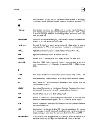 Glossaire

GTK

359

Group Transient Key. En 802.11i, clé dérivée de la clé GMK et servant au
cryptage et contrôle d’intégrité du trafic broadcast et multicast. Voir aussi PTK.

H
Hachage

Une fonction de hachage (ex. MD5) produit un nombre imprévisible à partir
d’un message. Deux messages identiques donneront le même « hash », tandis
que deux messages différents, même très proches, donneront deux hash
sans lien entre eux.

Half-Duplex

Communication entre deux stations, chacune ne pouvant pas simultanément
émettre et recevoir. Voir aussi Full-Duplex.

Hand-over

On parle de hand-over (passer la main), en mode Infrastructure, lorsqu’une
station passe d’un AP à un autre, de façon transparente pour l’utilisateur.

HCCA

Hybrid Coordination Function Controlled Channel Access. Voir EPCF.

HCF

Hybrid Coordination Function. Autre nom de l’EPCF.

Hotspot

Zone d’accès à l’Internet par le WiFi, payant ou non. Voir aussi WISP.

HR-DSSS

High Rate DSSS. Version améliorée du DSSS introduite avec le 802.11b,
permettant d’atteindre des débits plus élevés que le 802.11 DSSS grâce au
CCK.

I
IAPP

Inter Access Point Protocol. Protocole de communication entre AP (802.11F).

IBSS

Independent BSS. Réseau composé de plusieurs stations en mode Ad Hoc.

ICI

Inter Channel (ou Carrier) Interference. Interférence entre signaux situés sur
des fréquences proches.

ICNIRP

International Commission on Non-Ionizing Radiation Protection. Commission
internationale de protection contre les ondes radio non-ionisantes.

ICV

Integrity Check Value. Code d’intégrité du WEP.

IEEE

Institute of Electrical and Electronics Engineers. Organisme de standardisation
américain, notamment à l’origine du 802.11, sur lequel le WiFi repose.

IETF

Internet Engineering Task Force. Organisme informel à l’origine des principaux
standards de l’Internet.

IGC

Infrastructure à gestion de clé. Une IGC est une organisation et des moyens
techniques permettant la création, la distribution et la maintenance de clés
cryptographiques, utiles pour divers services de sécurité. Voir aussi PKI.

Infrastructure

Dans un réseau WiFi de type Infrastructure, chaque station est associée à un
AP et ne communique que par son intermédiaire. Voir aussi Ad Hoc.

 