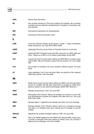 WiFi Professionnel

360

IrDA

Infrared Data Association.

ISI

Inter Symbole Interference. Dans des conditions de multipath, deux symboles
successifs peuvent atteindre simultanément le récepteur et provoquer des
inter-férences.

ISO

International Organization for Standardization.

ITU

International Telecommunication Union.

L
LAN

Local Area Network. Réseau de dimension « locale » : réseau d’entreprise,
réseau familial, etc. Voir aussi PAN, MAN, WAN.

LDAP

Lightweight Directory Access Protocol. Protocole d’accès à un annuaire.

LEAP

Lightweight EAP. Protocole de sécurité WiFi, précurseur du WPA, défini par
Cisco : repose sur le 802.1x et la rotation automatique de clés WEP.

LLC

Logical Link Control. Couche réseau définie par l’IEEE (802.2), au-dessus de la
couche MAC. Elle sert d’interface unique entre les couches 2 et 3 du modèle
OSI.

LoS

Line of Sight. En condition LoS, aucun obstacle n’affecte le signal. Voir aussi
NLoS.

LS

Ligne spécialisée. Une LS est une liaison filaire (en général en fibre optique)
reliant deux points, à très haut débit.

M
MAC

Media Access Control. Couche réseau définie par l’IEEE en bas de la deuxième
couche du modèle OSI. Elle gère notamment le partage du média entre
plusieurs stations et varie selon la technologie utilisée (WiFi, Ethernet...).

MAC

Message Authentication Code. Voir aussi MIC.

MAN

Metropolitan Area Network. Réseau de l’échelle d’un campus ou d’une ville.
Il est généralement composé de multiples LAN reliés entre eux. Voir aussi
PAN, LAN, WAN.

MD5

Message Digest 5. Algorithme de hachage très utilisé. Voir aussi Hachage.

MIC

Message Integrity Code. Nombre calculé à partir d’un message et envoyé
avec celui-ci. Le récepteur peut ainsi s’assurer que le message n’a pas été
modifié.

Michael

Algorithme de contrôle d’intégrité utilisé par TKIP. Voir aussi MIC.

MiM

Man in the Middle (également noté MitM). Une attaque MiM consiste pour
un pirate à s’interposer entre deux stations du réseau, à leur insu, de façon à
espionner leurs échanges, voire à les modifier.

 