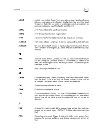 Glossaire

361

MIMO

Multiple Input Multiple Output. Technique radio consistant à utiliser plusieurs
antennes en émission et en réception simultanément sur un même canal.
Ceci permet d’atteindre une portée et un débit plus grands, en exploitant les
parcours multiples du signal (multipath). Voir 802.11n.

MPDU

MAC Protocol Data Unit. Voir Fragmentation.

MSDU

MAC Service Data Unit. Voir Fragmentation.

MTU

Maximum Transfer Unit. Taille maximale des paquets sur un réseau.

Multicast

Trafic réseau adressé à un groupe de stations. Voir aussi Broadcast et Unicast.

Multipath

On parle de multipath lorsque le signal peut parcourir plusieurs chemins
entre l’émetteur et le récepteur, du fait de réflexions et diffractions sur des
obstacles.

N
NAS

Network Access Server. Contrôleur d’accès au réseau dans l’architecture
RADIUS : lorsqu’un utilisateur cherche à se connecter au réseau via le
NAS, celui-ci interroge le serveur RADIUS pour savoir s’il doit laisser passer
l’utilisateur, ou non.

NLoS

Near Line of Sight. Opposé du LoS.

O
OFDM

Orthogonal Frequency Division Multiplexing. Modulation radio utilisée notamment par le 802.11a et le 802.11g. Elle consiste à diviser un canal radio en
de multiples canaux et à utiliser tous ces canaux simultanément.

OIT

Organisation internationale du travail.

OMS

Organisation mondiale de la santé.

OSI

Open Systems Interconnection. Conçu par l’ISO, le modèle OSI définit comment les protocoles réseaux doivent être organisés en couches superposées.
Bien qu’il ne soit pas utilisé tel quel, le modèle OSI reste un modèle de
référence.

P
PAC

Protected Access Credentials. Clé cryptographique stockée dans un fichier
protégé par un mot de passe. L’EAP/FAST de Cisco utilise notamment des
PAC.

PAN

Personal Area Network. Réseau de très petite taille, centré autour d’une
personne. Par exemple, un PDA et un ordinateur interconnectés forment un
PAN.

 