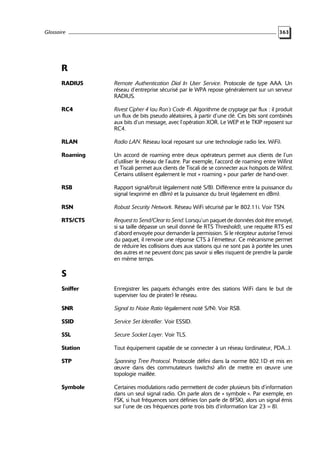 Glossaire

363

R
RADIUS

Remote Authentication Dial In User Service. Protocole de type AAA. Un
réseau d’entreprise sécurisé par le WPA repose généralement sur un serveur
RADIUS.

RC4

Rivest Cipher 4 (ou Ron’s Code 4). Algorithme de cryptage par flux : il produit
un flux de bits pseudo aléatoires, à partir d’une clé. Ces bits sont combinés
aux bits d’un message, avec l’opération XOR. Le WEP et le TKIP reposent sur
RC4.

RLAN

Radio LAN. Réseau local reposant sur une technologie radio (ex. WiFi).

Roaming

Un accord de roaming entre deux opérateurs permet aux clients de l’un
d’utiliser le réseau de l’autre. Par exemple, l’accord de roaming entre Wifirst
et Tiscali permet aux clients de Tiscali de se connecter aux hotspots de Wifirst.
Certains utilisent également le mot « roaming » pour parler de hand-over.

RSB

Rapport signal/bruit (également noté S/B). Différence entre la puissance du
signal (exprimé en dBm) et la puissance du bruit (également en dBm).

RSN

Robust Security Network. Réseau WiFi sécurisé par le 802.11i. Voir TSN.

RTS/CTS

Request to Send/Clear to Send. Lorsqu’un paquet de données doit être envoyé,
si sa taille dépasse un seuil donné (le RTS Threshold), une requête RTS est
d’abord envoyée pour demander la permission. Si le récepteur autorise l’envoi
du paquet, il renvoie une réponse CTS à l’émetteur. Ce mécanisme permet
de réduire les collisions dues aux stations qui ne sont pas à portée les unes
des autres et ne peuvent donc pas savoir si elles risquent de prendre la parole
en même temps.

S
Sniffer

Enregistrer les paquets échangés entre des stations WiFi dans le but de
superviser (ou de pirater) le réseau.

SNR

Signal to Noise Ratio (également noté S/N). Voir RSB.

SSID

Service Set Identifier. Voir ESSID.

SSL

Secure Socket Layer. Voir TLS.

Station

Tout équipement capable de se connecter à un réseau (ordinateur, PDA...).

STP

Spanning Tree Protocol. Protocole défini dans la norme 802.1D et mis en
œuvre dans des commutateurs (switchs) afin de mettre en œuvre une
topologie maillée.

Symbole

Certaines modulations radio permettent de coder plusieurs bits d’information
dans un seul signal radio. On parle alors de « symbole ». Par exemple, en
FSK, si huit fréquences sont définies (on parle de 8FSK), alors un signal émis
sur l’une de ces fréquences porte trois bits d’information (car 23 = 8).

 