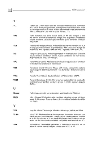 WiFi Professionnel

364

T
TC

Traffic Class. Le trafic réseau peut être associé à différentes classes, en fonction
de sa nature (e-mail, navigation web...), de sa provenance, sa destination, ou de
tout autre paramètre. Ces classes de trafic peuvent être traitées différemment
selon la politique de QoS mise en place. Voir 802.11e.

TIM

Traffic Indication Map. Dans chaque balise, un AP peut indiquer la liste
des stations en mode d’économie d’énergie pour lesquelles il possède des
paquets en attente. Ces stations peuvent choisir quand demander à recevoir
ces paquets.

TKIP

Temporal Key Integrity Protocol. Protocole de sécurité WiFi reposant sur RC4
et conçu pour résoudre tous les problèmes du WEP sans avoir à changer de
matériel. Le WPA repose sur TKIP. Le WPA2 repose sur TKIP ou CCMP.

TLS

Transport Layer Security. Protocole permettant de mettre en place un tunnel
sécurisé entre un client et un serveur. TLS est standardisé par l’IETF et issu
du protocole SSL conçu par Netscape.

TPC

Transmit Power Control. Adaptation automatique de la puissance de l’émetteur
en fonction des conditions de transmission.

TSN

Transitional Security Network. Réseau WiFi mixte, acceptant les stations
sécurisées par le 802.11i ou le WEP. Il s’agit d’une étape de transition vers le
RSN.

TTLS

Tunneled TLS. Méthode d’authentification EAP très similaire à PEAP.

TXOP

Transmit Opportunity. En 802.11e, lorsqu’une station obtient la parole, elle
peut la conserver pendant une durée précise et émettre plusieurs paquets
d’affilée.

U
Unicast

Trafic réseau adressé à une seule station. Voir Broadcast et Multicast.

UWB

Ultra Wideband. Modulation radio consistant à émettre sur une très large
bande de fréquences. À courte distance, il est possible d’atteindre des débits
très élevés.

V
VFIR

Very Fast Infrared. Technologie WLAN sur infrarouges, définie par l’IrDA.

VLAN

Virtual LAN. Plusieurs réseaux virtuels peuvent être mis en œuvre sur une
même infrastructure matérielle : chaque paquet contient alors un nombre
(le VLAN ID) indiquant le VLAN auquel il appartient. Les VLAN sont mis en
œuvre par des commutateurs et des AP compatibles avec la norme 802.1Q.

VoIP

Voice over IP. Technologies permettant la transmission de la voix sur un
réseau IP comme Internet. Les plus utilisées sont H.323 et SIP.

 