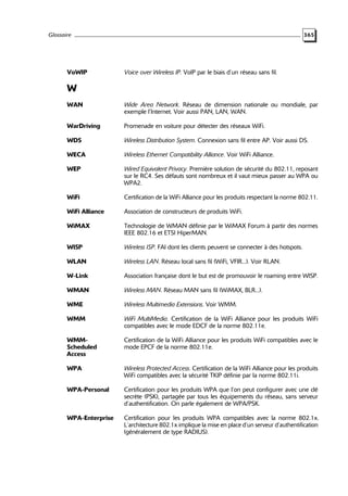 Glossaire

VoWIP

365

Voice over Wireless IP. VoIP par le biais d’un réseau sans fil.

W
WAN

Wide Area Network. Réseau de dimension nationale ou mondiale, par
exemple l’Internet. Voir aussi PAN, LAN, WAN.

WarDriving

Promenade en voiture pour détecter des réseaux WiFi.

WDS

Wireless Distribution System. Connexion sans fil entre AP. Voir aussi DS.

WECA

Wireless Ethernet Compatibility Alliance. Voir WiFi Alliance.

WEP

Wired Equivalent Privacy. Première solution de sécurité du 802.11, reposant
sur le RC4. Ses défauts sont nombreux et il vaut mieux passer au WPA ou
WPA2.

WiFi

Certification de la WiFi Alliance pour les produits respectant la norme 802.11.

WiFi Alliance

Association de constructeurs de produits WiFi.

WiMAX

Technologie de WMAN définie par le WiMAX Forum à partir des normes
IEEE 802.16 et ETSI HiperMAN.

WISP

Wireless ISP. FAI dont les clients peuvent se connecter à des hotspots.

WLAN

Wireless LAN. Réseau local sans fil (WiFi, VFIR...). Voir RLAN.

W-Link

Association française dont le but est de promouvoir le roaming entre WISP.

WMAN

Wireless MAN. Réseau MAN sans fil (WiMAX, BLR...).

WME

Wireless Multimedia Extensions. Voir WMM.

WMM

WiFi MultiMedia. Certification de la WiFi Alliance pour les produits WiFi
compatibles avec le mode EDCF de la norme 802.11e.

WMMScheduled
Access

Certification de la WiFi Alliance pour les produits WiFi compatibles avec le
mode EPCF de la norme 802.11e.

WPA

Wireless Protected Access. Certification de la WiFi Alliance pour les produits
WiFi compatibles avec la sécurité TKIP définie par la norme 802.11i.

WPA-Personal

Certification pour les produits WPA que l’on peut configurer avec une clé
secrète (PSK), partagée par tous les équipements du réseau, sans serveur
d’authentification. On parle également de WPA/PSK.

WPA-Enterprise

Certification pour les produits WPA compatibles avec la norme 802.1x.
L’architecture 802.1x implique la mise en place d’un serveur d’authentification
(généralement de type RADIUS).

 