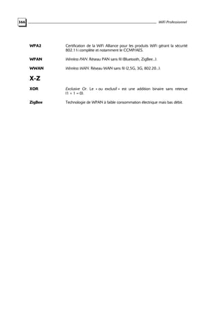 WiFi Professionnel

366

WPA2

Certification de la WiFi Alliance pour les produits WiFi gérant la sécurité
802.11i complète et notamment le CCMP/AES.

WPAN

Wireless PAN. Réseau PAN sans fil (Bluetooth, ZigBee...).

WWAN

Wireless WAN. Réseau WAN sans fil (2,5G, 3G, 802.20...).

X-Z
XOR

Exclusive Or. Le « ou exclusif » est une addition binaire sans retenue
(1 + 1 = 0).

ZigBee

Technologie de WPAN à faible consommation électrique mais bas débit.

 