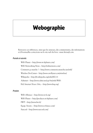 Webographie

Retrouvez ces références, ainsi que les annexes, des commentaires, des informations
et d’éventuelles corrections sur le site web du livre : www.livrewiﬁ.com.

Portails et tutoriels
WiFi Planet – http://www.wi-ﬁplanet.com/
WiFi Networking News – http://wiﬁnetnews.com/
Comment ça marche ? – http://www.commentcamarche.net/wiﬁ/
Wireless DevCenter – http://www.oreillynet.com/wireless/
Wikipedia – http://fr.wikipedia.org/wiki/802.11
Adminet – http://www.admi.net/cgi-bin/wiki?WiFi
Féd. Internet Nouv. Gén. – http://www.ﬁng.org/

Produits
WiFi Alliance – http://www.wi-ﬁ.org/
WiFi Planet – http://products.wi-ﬁplanet.com/
FWT – http://www.fwt.fr/
Equip. Scient. – http://www.es-france.com/
Surcouf – http://www.surcouf.com/

 