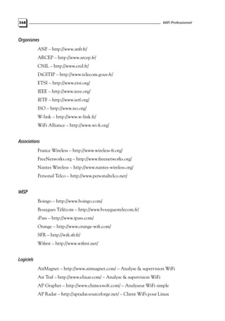 WiFi Professionnel

368

Organismes
ANF – http://www.anfr.fr/
ARCEP – http://www.arcep.fr/
CNIL – http://www.cnil.fr/
DiGITIP – http://www.telecom.gouv.fr/
ETSI – http://www.etsi.org/
IEEE – http://www.ieee.org/
IETF – http://www.ietf.org/
ISO – http://www.iso.org/
W-link – http://www.w-link.fr/
WiFi Alliance – http://www.wi-ﬁ.org/

Associations
France Wireless – http://www.wireless-fr.org/
FreeNetworks.org – http://www.freenetworks.org/
Nantes Wireless – http://www.nantes-wireless.org/
Personal Telco – http://www.personaltelco.net/

WISP
Boingo – http://www.boingo.com/
Bouygues Télécom – http://www.bouyguestelecom.fr/
iPass – http://www.ipass.com/
Orange – http://www.orange-wiﬁ.com/
SFR – http://wiﬁ.sfr.fr/
Wiﬁrst – http://www.wiﬁrst.net/

Logiciels
AirMagnet – http://www.airmagnet.com/ – Analyse & supervision WiFi
Air Traf – http://www.elixar.com/ – Analyse & supervision WiFi
AP Grapher – http://www.chimoosoft.com/ – Analyseur WiFi simple
AP Radar – http://apradar.sourceforge.net/ – Client WiFi pour Linux

 