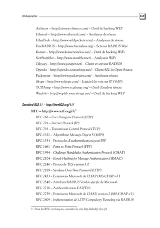 Webographie

AirSnort – http://airsnort.shmoo.com/ – Outil de hacking WEP
Ethereal – http://www.ethereal.com/ – Analyseur de réseau
EtherPeek – http://www.wildpackets.com/ – Analyseur de réseau
FreeRADIUS – http://www.freeradius.org/ – Serveur RADIUS libre
Kismet – http://www.kismetwireless.net/ – Outil de hacking WiFi
NetStumbler – http://www.stumbler.net/ – Analyseur WiFi
Odyssey – http://www.juniper.net/ – Client et serveur RADIUS
Open1x – http://open1x.sourceforge.net/ – Client 802.1x Open Source
Packetyzer – http://www.packetyzer.com/ – Analyseur réseau
Skype – http://www.skype.com/ – Logiciel de voix sur IP (VoIP)
TCPDump – http://www.tcpdump.org/ – Outil d’analyse réseau
Weplab – http://weplab.sourceforge.net/ – Outil de hacking WEP

Standard 802.11 – http://ieee802.org/11/
RFC – http://www.ietf.org/rfc1
RFC 768 – User Datagram Protocol (UDP)
RFC 791 – Internet Protocol (IP)
RFC 793 – Transmission Control Protocol (TCP)
RFC 1321 – Algorithme Message-Digest 5 (MD5)
RFC 1334 – Protocoles d’authentiﬁcation pour PPP
RFC 1661 – Point-to-Point Protocol (PPP)
RFC 1994 – Challenge Handshake Authentication Protocol (CHAP)
RFC 2104 – Keyed-Hashing for Message Authentication (HMAC)
RFC 2246 – Protocole TLS version 1.0
RFC 2289 – Système One-Time Password (OTP)
RFC 2433 – Extensions Microsoft de CHAP (MS-CHAP-v1)
RFC 2548 – Attributs RADIUS Vendor-speciﬁc de Microsoft
RFC 2716 – Authentiﬁcation EAP/TLS
RFC 2759 – Extensions Microsoft de CHAP, version 2 (MS-CHAP-v2)
RFC 2809 – Implementation de L2TP Compulsory Tunneling via RADIUS
1. Pour les RFC en français, consultez le site http://abcdrfc.free.fr/

369

 